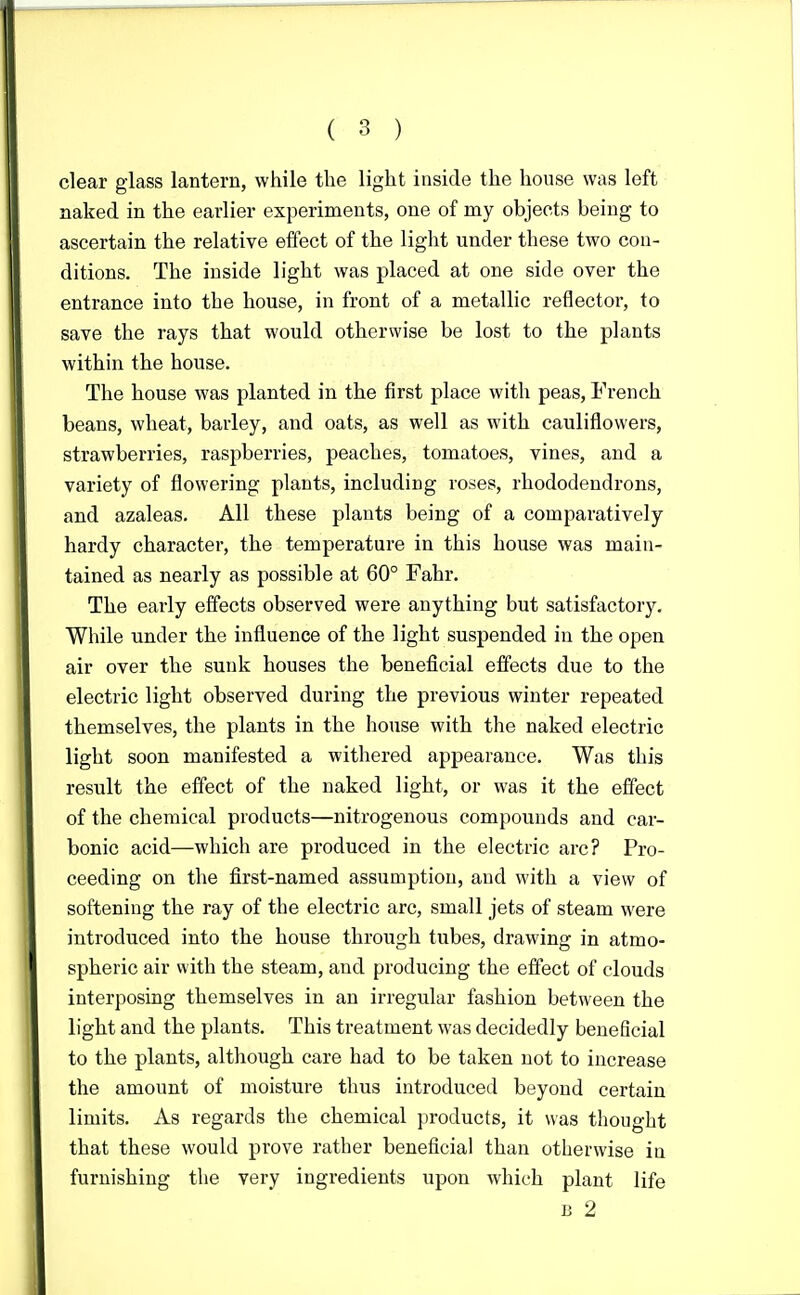 clear glass lantern, while the light inside the house was left naked in the earlier experiments, one of my objects being to ascertain the relative effect of the light under these two con- ditions. The inside light was placed at one side over the entrance into the house, in front of a metallic reflector, to save the rays that would otherwise be lost to the plants within the house. The house was planted in the first place with peas, French beans, wheat, barley, and oats, as well as with cauliflowers, strawberries, raspberries, peaches, tomatoes, vines, and a variety of flowering plants, including roses, rhododendrons, and azaleas. All these plants being of a comparatively hardy character, the temperature in this house was main- tained as nearly as possible at 60° Fahr. The early effects observed were anything but satisfactory. While under the influence of the light suspended in the open air over the sunk houses the beneficial effects due to the electric light observed during the previous winter repeated themselves, the plants in the house with the naked electric light soon manifested a withered appearance. Was this result the effect of the naked light, or was it the effect of the chemical products—nitrogenous compounds and car- bonic acid—which are produced in the electric arc? Pro- ceeding on the first-named assumption, and with a view of softening the ray of the electric arc, small jets of steam were introduced into the house through tubes, drawing in atmo- spheric air with the steam, and producing the effect of clouds interposing themselves in an irregular fashion between the light and the plants. This treatment was decidedly beneficial to the plants, although care had to be taken not to increase the amount of moisture thus introduced beyond certain limits. As regards the chemical products, it was thought that these would prove rather beneficial than otherwise iu furnishing the very ingredients upon which plant life B 2