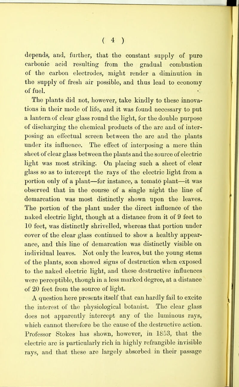 depends, and, further, that the constant supply of pure carbonic acid resulting from the gradual combustion of the carbon electrodes, might render a diminution in the supply of fresh air possible, and thus lead to economy of fuel. The plants did not, however, take kindly to these innova- tions in their mode of life, and it was found necessary to put a lantern of clear glass round the light, for the double purpose of discharging the chemical products of the arc and of inter- posing an effectual screen between the arc and the plants under its influence. The effect of interposing a mere thin sheet of clear glass between the plants and the source of electric light was most striking. On placing such a sheet of clear glass so as to intercept the rays of the electric light from a portion only of a plant—for instance, a tomato plant—it was observed that in the course of a single night the line of demarcation was most distinctly shown upon the leaves. The portion of the plant under the direct influence of the naked electric light, though at a distance from it of 9 feet to 10 feet, was distinctly shrivelled, whereas that portion under cover of the clear glass continued to show a healthy appear- ance, and this line of demarcation was distinctly visible on individual leaves. Not only the leaves, but the young stems of the plants, soon showed signs of destruction when exposed to the naked electric light, and these destructive influences were perceptible, though in a less marked degree, at a distance of 20 feet from the source of light. A question here presents itself that can hardly fail to excite the interest of the physiological botanist. The clear glass does not apparently intercept any of the luminous rays, which cannot therefore be the cause of the destructive action. Professor Stokes has shown, however, in 1853, that the electric arc is particularly rich in highly refrangible invisible rays, and that these are largely absorbed in their passage