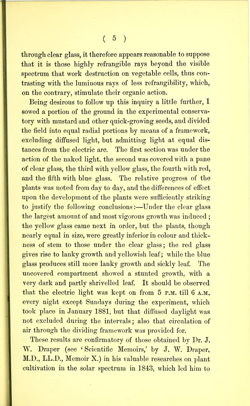 through clear glass, it therefore appears reasonable to suppose that it is those highly refrangible rays beyond the visible spectrum that work destruction on vegetable cells, thus con- trasting with the luminous rays of less refrangibility, which, on the contrary, stimulate their organic action. Being desirous to follow up this inquiry a little further, I sowed a portion of the ground in the experimental conserva- tory with mustard and other quick-growing seeds, and divided the field into equal radial portions by means of a framework, excluding diffused light, but admitting light at equal dis- tances from the electric arc. The first section was under the action of the naked light, the second was covered with a pane of clear glass, the third with yellow glass, the fourth with red, and the fifth with blue glass. The relative progress of the plants was noted from day to day, and the differences of effect upon the development of the plants were sufficiently striking to justify the following conclusions:—Under the clear glass the largest amount of and most vigorous growth was induced ; the yellow glass came next in order, but the plants, though nearly equal in size, were greatly inferior in colour and thick- ness of stem to those under the clear glass; the red glass gives rise to lanky growth and yellowish leaf; while the blue glass produces still more lanky growth and sickly leaf. The uncovered compartment showed a stunted growth, with a very dark and partly shrivelled leaf. It should be observed that the electric light was kept on from 5 p.m. till 6 A.M. every night except Sundays during the experiment, which took place in January 1881, but that diffused daylight was not excluded during the intervals; also that circulation of air through the dividing framework was provided for. These results are confirmatory of those obtained by Dr. J. W. Draper (see ' Scientific Memoirs,' by J. W. Draper, M.D., LL.D., Memoir X.) in his valuable researches on plant cultivation in the solar spectrum in 1843, which led him to