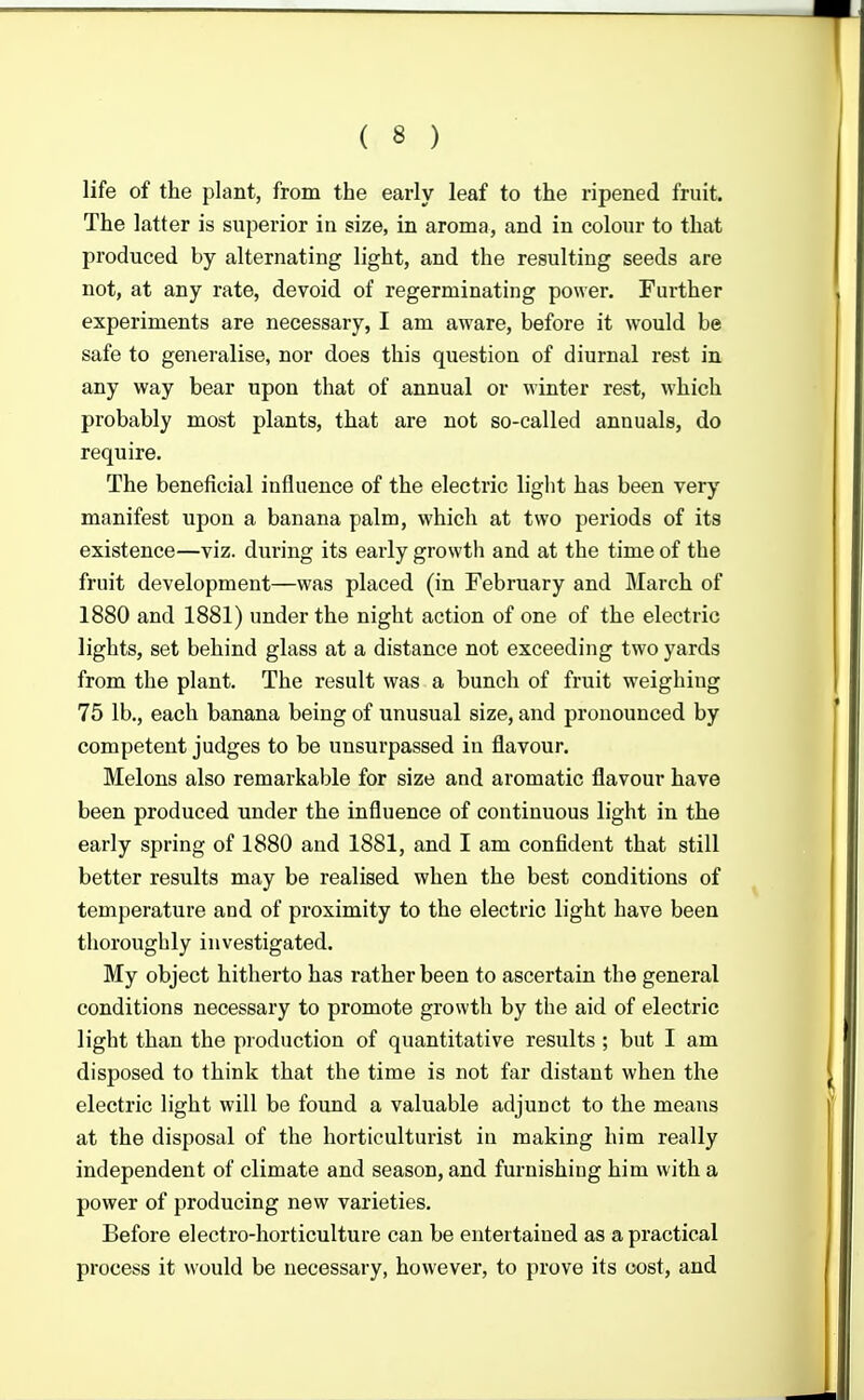 life of the plant, from the early leaf to the ripened fruit. The latter is superior in size, in aroma, and in colour to that produced by alternating light, and the resulting seeds are not, at any rate, devoid of regerminating power. Further experiments are necessary, I am aware, before it would be safe to generalise, nor does this question of diurnal rest in any way bear upon that of annual or winter rest, which probably most plants, that are not so-called annuals, do require. The beneficial influence of the electric light has been very manifest upon a banana palm, which at two periods of its existence—viz. during its early growth and at the time of the fruit development—was placed (in February and March of 1880 and 1881) under the night action of one of the electric lights, set behind glass at a distance not exceeding two yards from the plant. The result was a bunch of fruit weighing 75 lb., each banana being of unusual size, and pronounced by competent judges to be unsurpassed in flavour. Melons also remarkable for size and aromatic flavour have been produced under the influence of continuous light in the early spring of 1880 and 1881, and I am confident that still better results may be realised when the best conditions of temperature and of proximity to the electric light have been thoroughly investigated. My object hitherto has rather been to ascertain the general conditions necessary to promote growth by the aid of electric light than the production of quantitative results ; but I am disposed to think that the time is not far distant when the electric light will be found a valuable adjunct to the means at the disposal of the horticulturist in making him really independent of climate and season, and furnishing him with a power of producing new varieties. Before electro-horticulture can be entertained as a practical process it would be necessary, however, to prove its cost, and