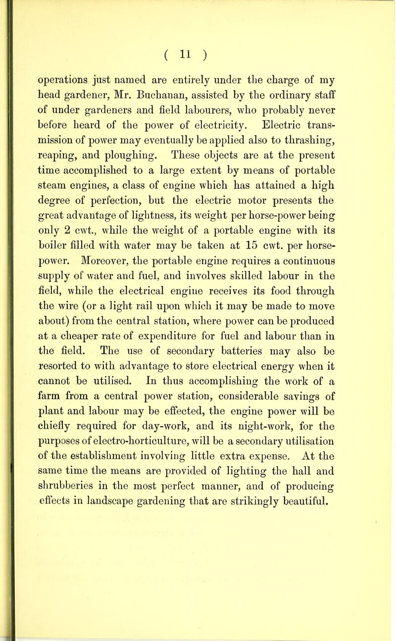 operations just named are entirely under the charge of my head gardener, Mr. Buchanan, assisted by the ordinary staff of under gardeners and field labourers, who probably never before heard of the power of electricity. Electric trans- mission of power may eventually be applied also to thrashing, reaping, and ploughing. These objects are at the present time accomplished to a large extent by means of portable steam engines, a class of engine which has attained a high degree of perfection, but the electric motor presents the great advantage of lightness, its weight per horse-power being only 2 cwt., while the weight of a portable engine with its boiler filled with water may be taken at 15 cwt. per horse- power. Moreover, the portable engine requires a continuous supply of water and fuel, and involves skilled labour in the field, while the electrical engine receives its food through the wire (or a light rail upon which it may be made to move about) from the central station, where power can be produced at a cheaper rate of expenditure for fuel and labour than in the field. The use of secondary batteries may also be resorted to with advantage to store electrical energy when it cannot be utilised. In thus accomplishing the work of a farm from a central power station, considerable savings of plant and labour may be effected, the engine power will be chiefly required for day-work, and its night-work, for the purposes of electro-horticulture, will be a secondary utilisation of the establishment involving little extra expense. At the same time the means are provided of lighting the hall and shrubberies in the most perfect manner, and of producing effects in landscape gardening that are strikingly beautiful.