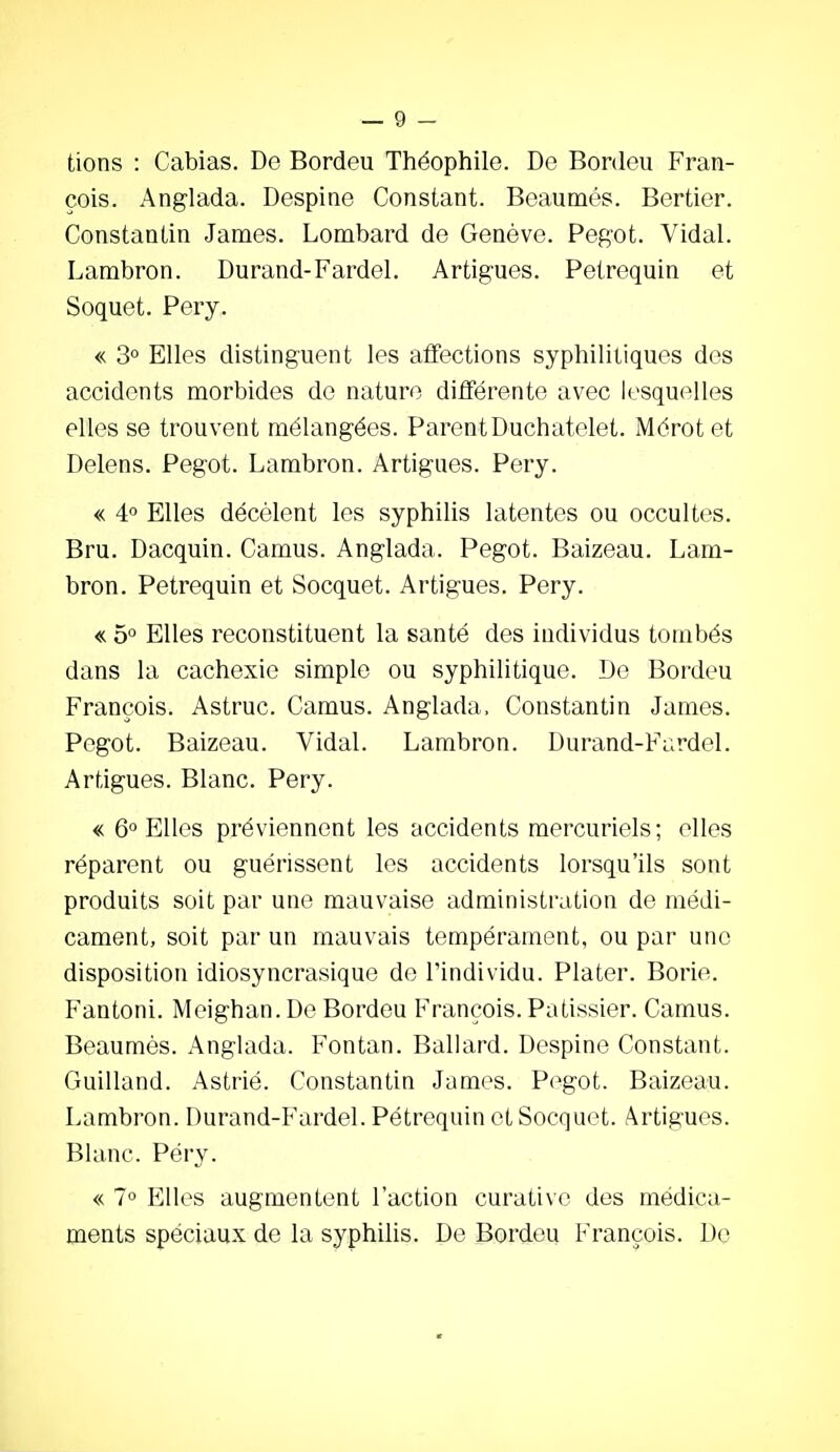 tions : Cabias. De Bordeu Théophile. De Bordeu Fran- çois. Anglada. Despine Constant. Beaunaés. Bertier. Constantin James. Lombard de Genève. Pegot. Vidal. Lambron. Durand-Fardel. Artigues. Petrequin et Soquet. Pery. « 3° Elles distinguent les affections syphilitiques des accidents morbides de nature différente avec lesquelles elles se trouvent mélangées. ParentDuchatelet. Mérot et Delens. Pegot. Lambron. Artigues. Pery. « 4° Elles décèlent les syphilis latentes ou occultes. Bru. Dacquin. Camus. Anglada. Pegot. Baizeau. Lam- bron. Petrequin et Socquet. Artigues. Pery. « 5 Elles reconstituent la santé des individus tombés dans la cachexie simple ou syphilitique. De Bordeu François. Astruc. Camus. Anglada, Constantin James. Pegot. Baizeau. Vidal. Lambron. Durand-Fiirdel. Artigues. Blanc. Pery. « 6° Elles préviennent les accidents mercuriels ; elles réparent ou guérissent les accidents lorsqu'ils sont produits soit par une mauvaise administration de médi- cament, soit par un mauvais tempérament, ou par une disposition idiosyncrasique do l'individu. Plater. Borio. Fantoni. Meighan. De Bordeu François. Pâtissier. Camus. Beaumès. Anglada. Fontan. Ballard. Despine Constant. Guilland. Astrié. Constantin James. P(^got. Baizeau. Lambron. Durand-Fardel. Petrequin et Socquet. Artigues. Blanc. Péry. « 7° Elles augmentent l'action curative des médica- ments spéciau.x de la syphilis. De Bordeu François. De