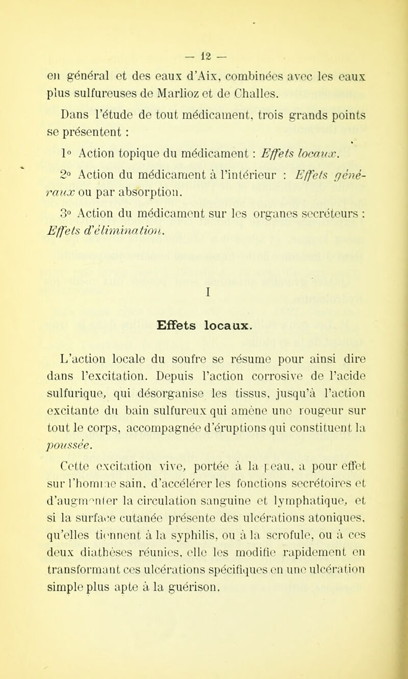 en général et des eaux d'Aix. combinées avec les eaux plus sulfureuses de Mariiez et de Challes. Dans l'étude de tout médicament, trois grands points se présentent : 1° Action topique du médicament : Effets locaux. 2° Action du médicament à l'intérieur : Effets géné- raux ou par absorption. 3° Action du médicament sur les organes sécréteurs : Effets d'élimination. I Effets locaux. L'action locale du soufre se résume pour ainsi dire dans l'excitation. Depuis l'action corrosive de l'acide sulfurique, qui désorganise les tissus, jusqu'à l'action excitante du bain sulfureux qui amène une rougour sur tout le corps, accompagnée d'éruptions qui constituent la poussée. Cette excitation vive, portée à la i eau. a pour effet sur l'horniae sain, d'accélérer les fonctions secrétoires et d'augrivMiier la circulation sanguine et lymphatique, et si la surface cutanée présente des ulcérations atoniques. qu'elles tiennent à la syphilis, ou à hx scrofule, ou à ces deux diathèses réunies, elle les modifie rapidement en transformant ces ulcérations spécifiquos en une ulcération simple plus apte à la guérison.