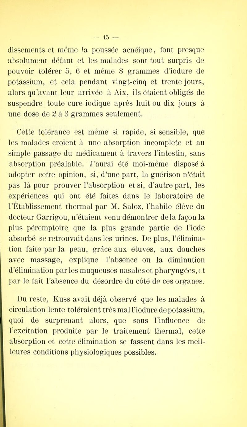 dissements et même )a poussée acuéique, font presque absolument défaut et les malades sont tout surpris de pouvoir tolérer 5, G et même 8 graumies d'iodure de potassium, et cela pendant vingt-cinq et trente jours, alors qu'avant leur arrivée à Aix, ils étaient obligés de suspendre toute cure iodique après huit ou dix jours à une dose de 2 à 3 grammes seulement. Cette tolérance est même si rapide, si sensible, que les malades croient à une absorption incomplète et au simple passage du médicament à travers l'intestin, sans absorption préalable. J'aurai été moi-même disposé à adopter cette opinion, si, d'une part, la guérison n'était pas là pour prouver l'absorption et si, d'autre part, les expériences qui ont été faites dans le laboratoire de l'Etablissement thermal par M. Saloz, l'habile élève du docteur Garrigou, n'étaient venu démontrer delà façon la plus péremptoire que la plus grande partie de l'iode absorbé se retrouvait dans les urines. De plus, l'élimina- tion faite par la peau, grâce aux étuves, aux douches avec massage, explique l'absence ou la diminution d'éUmination parles muqueuses nasales et pharyngées, ot par le fait l'absence du désordre du côté de ces organes. Du reste, Kuss avait déjà observé que les malades à circulation lente toléraient très mal l'iodure de potassium, quoi de surprenant alors, que sous l'influence de l'excitation produite par le traitement thermal, cette absorption et cette élimination se fassent dans les meil- leures conditions physiologiques possibles.