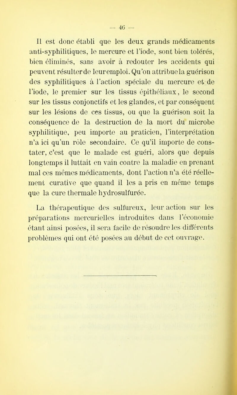 Il est donc établi que les deux grands médicaments anti-syphilitiques, le mercure et l'iode, sont bien tolérés, bien éliminés, sans avoir à redouter les accidents qui peuvent résulterde leuremploi. Qu'on attribue la guérison des syphilitiques à l'action spéciale du mercure et de l'iode, le premier sur les tissus épithéliaux, le second sur les tissus conjonctifs et les glandes, et par conséquent sur les lésions de ces tissus, ou que la guérison soit la conséquence de la destruction de la mort du microbe syphilitique, peu importe au praticien, l'interprétation n'a ici qu'un rôle secondaire. Ce qu'il importe de cons- tater, c'est que le malade est guéri, alors que depuis longtemps il luttait en vain contre la maladie en prenant mal ces mêmes médicaments, dont l'action n'a été réelle- ment curative que quand il les a pris en même temps que la cure thermale hydrosuif urée. La thérapeutique des sulfureux, leur actiou sur les préparations mercurielles introduites dans l'économie étant ainsi posées, il sera facile de résoudre les différents problèmes qui ont été posées au début de cet ouvrage.