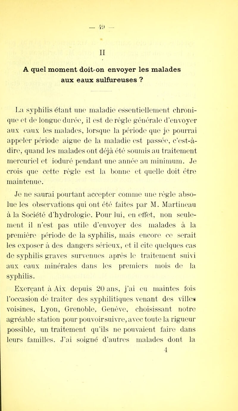 II A quel moment doit-on envoyer les malades aux eaux sulfureuses ? La syphilis étant niio maladie essentielleniont chroui- qiic o\ de longue durée, il est de règle générale d'envoyer aux eaux les malades, lorsque la période que je pourrai appeler p(''riode aiguë de la maladie est passée, c'est-à- dire, quand les malades ont déjà été soumis au traitement mercuriel et ioduré pendant une année au ininiimim. Je crois que cette régie est la bonne et quelle doit être maintenue. Je ne saurai pourtant accepter connue une régie abso- lue les observations qui ont été faites par M. Martineau à la Société d'hydrologie. Pour lui, en effet, non seule- ment il n'est pas utile d'envoyer des malades à la première période de la syphilis, mais encore ce serait les exposer à des dangers sérieux, et il cite quelques cas de syphilis graves survenues après le traitement suivi aux eaux minérales dans les premiers mois de la syphilis. Exerçant à Aix depuis 20 ans, j'ai eu maintes fois l'occasion de traiter des syphilitiques venant des villes* voisines, Lyon, Grenoble. Genève, choisissant notre agréable station pour pouvoirsuivre, avec toute la rigueur possible, un traitement qu'ils ne pouvaient faire dans leurs familles. J'ai soigné d'autres malades dont la 4