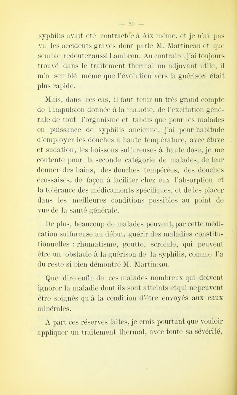 syphilis avait été contractée à Aix et je n'ai pas vu les accidents graves dont parle M. Martincau et qnc semble redouteraussiLauibron. Au contraire, jai toujours trouvé dans le traitement thermal un adjuvant utile, il m'a semblé même que l'évolution vers la guérison était plus rapide. Mais, dans ces cas, il faut tenir un très grand compte de l'impulsion donnée à la maladie, de rexcitatiou géné- rale de tout l'organisme et taudis que pour les malades en puissance de syphilis ancienne, j'ai pour habitude d'employer les douches à haute température, avec étuve et sudation, les boissons sulfureuses à haute dose, je me contente pour la seconde catégorie de malades, de leur donner des baius, des douches tempérées, des douches écossaises, de façon à faciliter chez eux l'absorption et la tolérance des médicaments spécifiques, et de les placer dans les meilleures conditions possibles au point de vue de la sauté générale. Déplus, beaucoup de malades peuvent, par cette médi- cation sulfureuse au début, guérir des maladies constitu- tionnelles : rhumatisme, goutte, scrofule, qui peuvent être un obstacle à la guérison de la syphilis, comme l'a du reste si bien démontré M. Martineau. Que dh'i^ enfin de ces malades nombr(Mix qui doivent ignorer la maladie dont ils sont atteints etqui nepeuvent être soignés qu'à la condition d'être envoyés aux eaux minérales. A part ces réserves faites, je crois pourtant que vouloir appliquer un traitement thermal, avec toute sa sévérité.