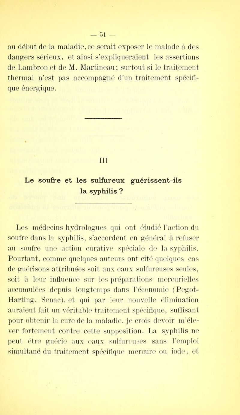 au début do la maladi(?,cc serait exposer le malade à des dangers sérieux, et ainsi s'expliqueraient les assertions de Lambronet de M. Martineau; surtout si le traitement thermal n'est pas accompagné d'un traitement spécifi- que énergique. III Le soufre et les sulfureux guérissent-ils la syphilis ? Les médecins hydrologues qui ont étudié l'action du soufre dans la syphilis, s'accordent en général à refuser au soufre une action curativc spiV-iale de la syphilis. Pourtant, comme quelques auteurs ont citi'' quelques cas de guérisons attribuées soit aux eaux sulfureuses seules, soit à leur influence sur les préparations mcrcurielles accunmlées depuis longtemps dans l'économie (Pegot- Harting. Seuac), et qui par leur nouvelle (''limination auraient fait un v(>ritable traitement spécifique, suffisant pour obtenir la cure de la maladie, je crois devoir m'éle- ver fortement contre cette supposition. La syphilis ne peut rivo guérie aux eaux sulfmvu^es sans l'emploi simultané du traitement spécifique mercure ou iode, et