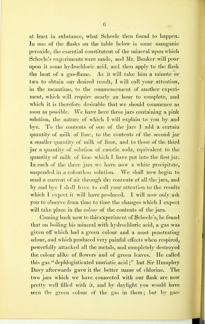 G at least in snbstaiicc, what JSclieeIc tlicn found to happen. In one of the flasks on the table below is some manganic peroxide, the essential constitutent of the mineral upon which Schccle's experiments were made, and Mr. Bunker will pour iipon it some hydrochloric acid, and then apply to the flask the heat of a g-as-flame. As it will take him a minute or two to obtain our desired result, I will call your attention, in the meantime, to the commencement of another experi- ment, which will require nearly an hour to complete, and which it is therefore desirable that we should commence as soon as possible. We have here three jai-s containing a pink solution, the nature of which I will exj>lain to you by and bye. To the contents of one of the jars I add a cei'tain quantity of milk of lime, to the contents of the second jar a smaller quantity of milk of lime, and to those of the third jar a quantity of solution of caustic soda, equivalent to the quantity of milk of lime which I have put into the first jar. In each of the three jars we have now a white precipitate, suspended in a colourless solution. We shall now begin to send a current of air through the contents of all the jars, and by and bye 1 shall have to call your attention to the results which I expect it will have produced. I will now only ask you to observe from time to time the changes which I expect will take place in the colour of the contents of the jars. Coming back noAv to this experiment of Scheele's, he found that on boiling his mineral with hydrocliloric acid, a gas was given off which had a green colour and a most penetrating odour, and which produced very painful effects when respired, powerfully attacked all the metals, and completely destroyed the colour alike of flowers and of green leaves. He called this gas dephlogisticated muriatic acid; but Sir Humphry Davy afterwards gave it the better name of chlorine. The two jars which we have connected with our flask are now pretty well filled with it, and by daylight you Avould have seen the green colour of the gas in them; but by gas-