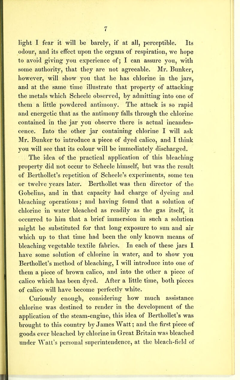 light I fear it will be barely, if at all, perceptible. Its odour, and its effect upon the organs of respiration, we hope to avoid giving you experience of; I can assure you, with some authority, that they are not agreeable. Mr. Bunker, however, will show you that he has chlorine in the jars, and at the same time illustrate that property of attacking the metals which Schecle observed, by admitting into one of them a little powdered antimony. The attack is so rapid and energetic that as the antimony falls through the chlorine contained in the jar you observe there is actual incandes- cence. Into the other jar containing chlorine I will ask Mr. Bunker to introduce a piece of dyed calico, and I think you will see that its colour will be immediately discharged. The idea of the practical application of this bleaching property did not occur to Scheele himself, but was the result of Berthollet's repetition of Scheele's experiments, some ten or twelve years later. BerthoUet was then director of the Gobelins, and in that capacity had charge of dyeing and bleaching operations; and having found that a solution of chlorine in water bleached as readily as the gas itself, it occurred to him that a brief immersion in such a solution might be substituted for that long exposure to sun and air which up to that time had been the only known means of bleaching vegetable textile fabrics. In each of these jars I have some solution of chlorine In water, and to show you Berthollet's method of bleaching, I will introduce into one of them a piece of brown calico, and into the other a piece of calico which has been dyed. After a little time, both pieces of calico will have become perfectly white. Curiously enough, considering how much assistance chlorine was destined to render in the development of the application of the steam-engine, this idea of Berthollet's was brought to this country by James Watt; and the first piece of goods ever bleached by chlorine in Great Britain was bleached under Watt's personal superintendence, at the bleach-field of