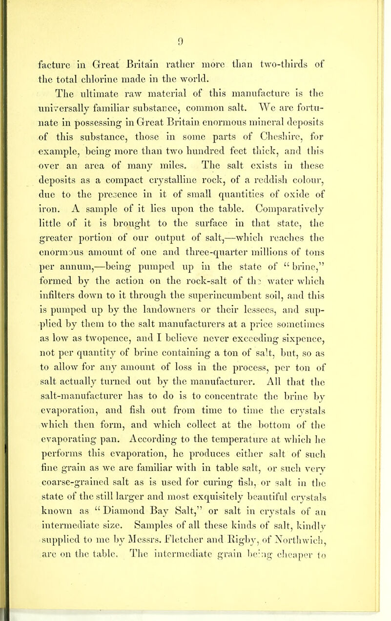 factnrc in Great Britain ratlier more than two-tliirds of the total chlorine made in the world. The ultimate raw material of this manufacture is the universally familiar substance, common salt. Wc are fortu- nate in possessing in Great Britain enormous mineral deposits of this substance, those in some parts of Clicshire, for example, being more than two hundred feet tliick, and this over an area of many miles. The salt exists in these deposits as a compact crystalline rock, of a reddish colour, due to the pre3ence in it of small quantities of oxide of iron. A sample of it lies upon the table. Comparatively little of it is brought to the surface in that state, the greater portion of our output of salt,—which reaches the enormous amount of one and three-quarter millions of tons per annum,—being pumped up in the state of brine, formed by the action on the rock-salt of th: water which infilters down to it through the superincumbent soil, and this is pumped up by the landowners or their lessees, and sup- plied by them to the salt manufacturers at a price sometimes as low as twopence, and I believe never exceeding sixpence, not per quantity of brine containing a ton of salt, but, so as to allow for any amount of loss in the process, per ton of salt actually turned out by the manufacturer. All that the salt-manufacturer has to do is to concentrate the brine by evaporation, and fish out from time to time the crystals which then form, and which collect at the bottom of the evaporating pan. According to the temperature at which he performs this evaporation, he produces either salt of such fine grain as we arc familiar with in table salt, or sucli vcrv coarse-grained salt as is used for curing tlsh, or salt In the state of the still larger and most exquisitely beautiful crj-stals known as Diamond Bay Salt, or salt In crystals of an Intermediate size. Samples of all these kinds of salt, kindly supplied to me l)y Messrs. Fletcher and RIgby, of Nortliwlcli, arc on the table. The intermediate grain be'ng clieaper la