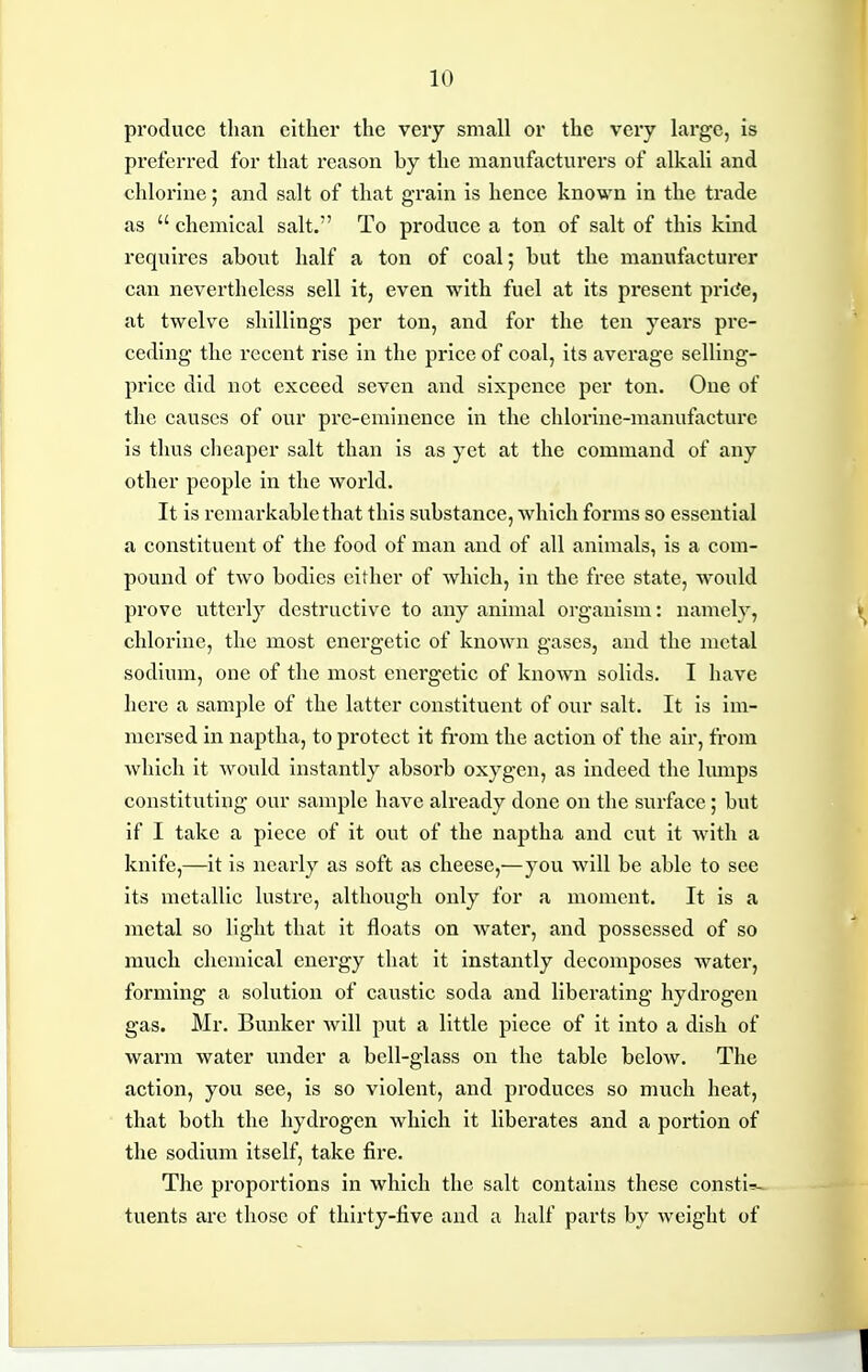 produce tliau either the very small or the very large, is preferred for that reason by the maniifacturers of alkali and chlorine; and salt of that grain is hence known in the trade as chemical salt. To produce a ton of salt of this kind requires about half a ton of coal; but the manufacturer can nevertheless sell it, even with fuel at its present pri(?e, at twelve shillings per ton, and for the ten years pre- ceding the recent rise in the price of coal, its average selling- price did not exceed seven and sixpence per ton. One of the causes of our pre-eminence in the chlorine-manufacture is thus cheaper salt than is as yet at the command of any other people in the world. It is remarkable that this substance, which forms so essential a constituent of the food of man and of all animals, is a com- pound of two bodies either of which, in the free state, would prove utterly destructive to any animal organism: namely, chlorine, the most energetic of known gases, and the metal sodium, one of the most energetic of known solids. I have here a sample of the latter constituent of our salt. It is im- mersed in naptha, to protect it from the action of the air, from which it would instantly absorb oxygen, as indeed the lumps constituting our sample have already done on the surface; but if I take a piece of it out of the naptha and cut it with a knife,—it is nearly as soft as cheese,—you will be able to see its metallic lustre, although only for a moment. It is a metal so light that it floats on Avater, and possessed of so much chemical energy that it instantly decomposes water, forming a solution of caustic soda and liberating hydrogen gas. Mr. Bunker will put a little piece of it into a dish of warm water under a bell-glass on the table below. The action, you see, is so violent, and produces so much heat, that both the hydrogen which it liberates and a portion of the sodium itself, take fire. The proportions in which the salt contains these constir>- tuents arc those of thirty-five and a half parts by weight of