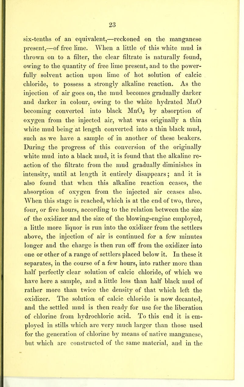 six-tenths of an equivalent,—reckoned on the manganese present,—of free hme. When a little of this white mud is thrown on to a filter, the clear filtrate is naturally found, owing to the quantity of free lime present, and to the power- fully solvent action upon lime of hot solution of calcic chloride, to possess a strongly alkaline reaction. As the injection of air goes on, the mud becomes gradually darker and darker in colour, owing to the white hydrated MnO becoming converted into black MnOg by absorption of oxygen from the injected air, what was originally a thin white mud being at length converted into a thin black mud, such as we have a sample of in another of these beakers. During the progress of this conversion of the originally white mud into a black mud, it is found that the alkaline re- action of the filtrate from the mud gi'adually diminishes in intensity, until at length it entirely disappears; and it is also found that when this alkaline reaction ceases, the absorption of oxygen from the injected air ceases also. When this stage is reached, which is at the end of two, three, four, or five hours, according to the relation between the size of the oxidizer and the size of the blowing-engine employed, a little more liquor is run into the oxidizer from the settlers above, the injection of air is continued for a few minutes longer and the charge is then run off from the oxidizer into one or other of a range of settlers placed below it. In these it separates, in the course of a few hours, into rather more than half pei'fectly clear solution of calcic chloi'ide, of which we have here a sample, and a little less than half black mud of rather more than twice the density of that which left the oxidizer. The solution of calcic chloride is now decanted, and the settled mud is then ready for use for the liberation of chlorine from hydrochloric acid. To this end it is em- ployed in stills which are very much larger than those used for the generation of chlorine by means of native manganese, but which are constructed of the same material, and in the