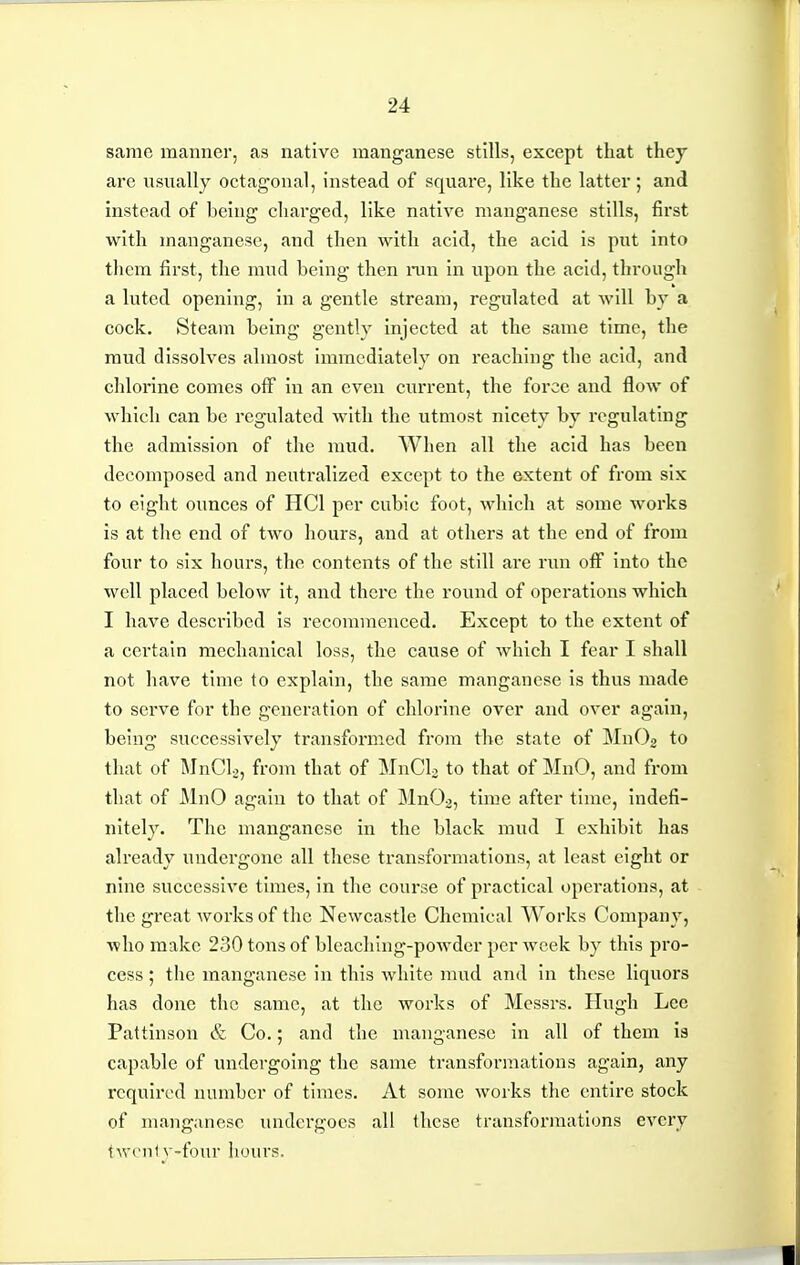 same manner, as native manganese stills, except that thej are usually octagonal, instead of square, like the latter ; and instead of being charged, like native manganese stills, first with manganese, and then with acid, the acid is put into them first, the mud being then ran in upon the acid, through a luted opening, in a gentle stream, regulated at will by a cock. Steam being gently injected at the same time, the mud dissolves almost immediately on reaching the acid, and chlorine comes off in an even current, the force and flow of which can be regulated with the utmost nicety by regulating the admission of the mud. When all the acid has been decomposed and neutralized except to the extent of from six to eight ounces of HCl per cubic foot, which at some works is at the end of two hours, and at others at the end of from four to six hours, the contents of the still are run off into the well placed below it, and there the round of operations which I have described is recommenced. Except to the extent of a certain mechanical loss, the cause of Avhich I fear I shall not have time to explain, the same manganese is thus made to serve for the generation of chlorine over and over again, being successively transformed from the state of MnOj to that of MnCL, from that of MnCL to that of MnO, and from that of MnO again to that of MnO^, time after time, indefi- nitely. The manganese in the black mud I exhibit has already undergone all these transformations, at least eight or nine successive times, in the course of practical operations, at the great works of the Newcastle Chemical Works Company, who make 230 tons of bleaching-powder per week by this pro- cess ; the manganese in this white mud and in these liquors has done the same, at the works of Messrs. Hugh Lee Pattinson & Co.; and the manganese In all of them Is capable of undergoing the same transformations again, any required number of times. At some works the entire stock of manganese undergoes all these transformations every twenty-four hours.