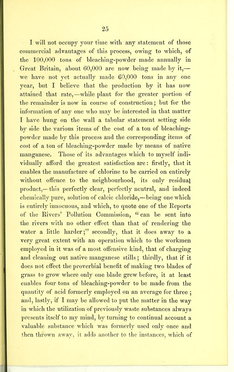 I will not occupy your time with any statement of those commercial advantages of this process, owing to which, of the 100,000 tons of bleaching-powdcr made annually in Great Britain, about 60,000 are now being made by it,— we have not yet actually made 60,000 tons in any one year, but I believe that the production by it has now attained that rate,—while plant for the greater portion of the remainder is now in course of construction; but for the information of any one who may be interested in that matter I have hung on the wall a tabular statement setting side by side the various items of the cost of a ton of bleaching- powder made by this process and the corresponding items of cost of a ton of bleacliing-powder made by means of native manganese. Those of its advantages which to myself indi- vidually afford the greatest satisfaction are: firstly, that it enables the manufacture of chlorine to be carried on entirely without offence to the neighbourhood, its only residual product,— this perfectly clear, perfectly neutral, and indeed clicmically pure, solution of calcic chloride,—being one which is entii-ely innocuous, and which, to quote one of the Reports of tlie Rivers' Pollution Commission, can be sent into the rivers with no other effect than that of rendering the water a little harder; secondly, that it does away to a very great extent with an operation which to the workmen employed in it was of a most offensive kind, that of charging and cleaning out native manganese stills ; thirdly, that if it does not effect the proverbial benefit of making two blades of grass to grow where only one blade grew before, it at least enables four tons of bleaching-powder to be made from the quantity of acid formerly employed on an average for three ; and, lastly, if I may be allowed to put the matter in the way in which the utilization of previously waste substances always presents itself to my mind, by turning to continual account a valuable substance which was formerly used only once and then thrown away, it adds another to the instances, which of