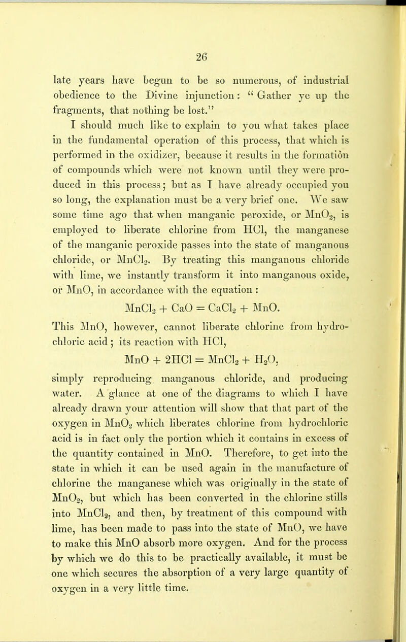late years have begun to be so numerous, of industrial obedience to the Divine injunction; Gather ye up the fragments, that nothing be lost. I should much like to explain to you what takes place in the fundamental operation of this process, that which is performed in the oxidizer, because it results in the formation of compounds which were not known until they were pro- duced in this process; but as I have ali'eady occupied you so long, the explanation must be a very brief one. We saw some time ago that when manganic peroxide, or MnOo, is employed to liberate chlorine from HCl, the manganese of the manganic peroxide passes into the state of manganous chloride, or MnCL. By treating this manganous chloride with lime, we instantly transform it into manganous oxide, or MnO, in accordance with the equation : MnCL + CaO = CaCl^ + MnO. This MnO, however, cannot liberate chlorine from hydro- chloric acid ; its reaction with HCl, MnO + 2HC1 = MnCIg + HjO, simply reproducing manganous chloride, and producing water. A glance at one of the diagrams to which I have already drawn your attention will show that that part of the oxygen in MnOo which liberates chlorine from hydrochloric acid is in fact only the portion which it contains in excess of the quantity contained in MnO. Therefore, to get into the state in which it can be used again in the manufacture of chlorine the manganese which was originally in the state of Mn02, but which has been converted in the chlorine stills into MnClg, and then, by treatment of this compound with lime, has been made to pass into the state of MnO, we have to make this MnO absorb more oxygen. And for the process by which we do this to be practically available, it must be one which secures the absorption of a very large quantity of oxygen in a very little time.