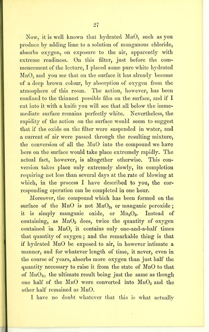 Now, it is well known that liydrated MnO, such as you produce by adding lime to a solution of manganous chloride, absorbs oxygen, on exposure to the air, apparently with extreme readiness. On this filter, just before the com- mencement of the lecture, I placed some pure white hydrated MnO, and you see that on the surface it has already become of a deep brown colour, by absorption of oxygen from the atmosphere of this room. The action, however, has been confined to the thinnest possible film on the surface, and if I cut into it with a knife you will see that all below the imme- mediate surface remains perfectly white. Nevertheless, the rapidity of the action on the surface would seem to suggest that if the oxide on the filter were suspended in water, and a current of air were passed through the resulting mixture, the conversion of all the MnO into the compound we have here on the surface would take place extremely rapidly. The actual fact, however, is altogether otherwise. This con- version takes place only extremely slowly, its completion requiring not less than several days at the rate of blowing at which, in the process I have described to you, the cor- responding operation can be completed in one hour. Moreover, the compound which has been formed on the surface of the MnO is not Mn02, or manganic peroxide; it is simply manganic oxide, or Mn203. Instead of containing, as MnOg does, twice the quantity of oxygen contained in MnO, it contains only one-and-a-half times that quantity of oxygen; and the remarkable thing is that if hydrated MnO be exposed to air, in however intimate a manner, and for whatever length of time, it never, even in the course of years, absorbs more oxygen than just half the quantity necessary to raise it from the state of MnO to that of Mn02, the ultimate result being just the same as though one half of the MnO were converted into Mn02 and the other half remained as MnO. I have no doubt whatever that this is what actually