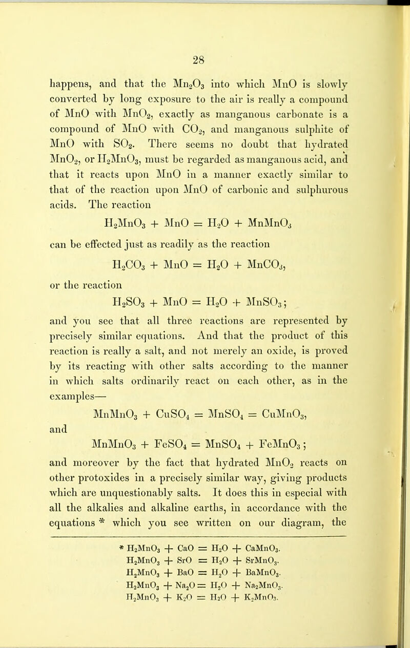 happens, and that the MngOa into whicli MnO is slowly converted by long exposure to the air is really a compound of MnO with MnOg, exactly as manganous carbonate is a compound of ]\InO Vv'ith CO2, and manganous sulphite of MnO with SO2. There seems no doubt that hydrated Mn02, or HgMnOa, must be regarded as manganous acid, and that it reacts upon MnO in a manner exactly similar to that of the reaction upon MnO of cax'bonic and sulphurous acids. The reaction HaMnOa + MnO = HoO + MnMnO, can be effected just as readily as the reaction H2CO3 + MnO = H2O + MnCO^, or the reaction H2SO3 + MnO = H2O + JilnSOg; and you see that all three reactions are represented by precisely similar equations. And that the product of this reaction is really a salt, and not merely an oxide, is proved by its reacting with other salts according to the manner in which salts ordinarily react on each other, as in the examples— MnMnOa + CUSO4 = MnSO^ = CuMnOs, and MnMn03 + FeSOi = MnSOi + FeMnOs; and moreover by the fact that hydrated MnOj i-eacts on other protoxides in a precisely similar way, giving products which are unquestionably salts. It does this in especial with all the alkalies and alkaline earths, in accordance with the equations * which you see written on our diagram, the * HaMnOj + CaO = HjMnOj + SrO = HjMnOa + BaO = HjMnOa + Na^O = HjMnOj -f K2O = H2O + CaMnOa. H2O + SrMnOg. HjO + BaMnOj. HjO + Na^MnOj. H2O -f- KjMnO,.