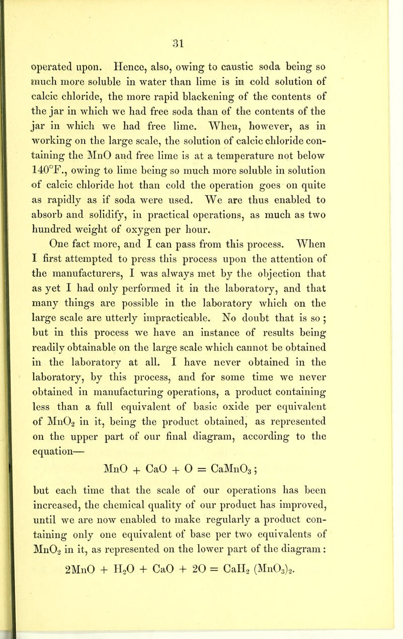operated upon. Hence, also, owing to caustic soda being so much more soluble in water than lime is iu cold solution of calcic chloride, the more rapid blackening of the contents of the jar in which we had free soda than of the contents of the jar in which we had free lime. When, however, as in working on the large scale, the solution of calcic chloride con- taining the MnO and free lime is at a temperature not below 140°F,, owing to lime being so much more soluble in solution of calcic chloride hot than cold the operation goes on quite as rapidly as if soda were used. We are thus enabled to absorb and solidify, in practical operations, as much as two hundred weight of oxygen per hour. One fact more, and I can pass from this process. When I first attempted to press this process upon the attention of the manufacturers, I was always met by the objection that as yet I had only performed it in the laboratory, and that many things are possible in the laboratory which on the large scale are utterly impracticable. No doubt that is so ; but in this process we have an instance of results being readily obtainable on the large scale which cannot be obtained in the laboratory at all. I have never obtained in the laboratory, by this process, and for some time we never obtained in manufacturing operations, a product containing less than a full equivalent of basic oxide per equivalent of Mn02 in it, being the product obtained, as represented on the upper part of our final diagram, according to the equation— MnO + CaO + O = CaMnOg; but each time that the scale of our operations has been increased, the chemical quality of our product has improved, until we are now enabled to make regvilarly a product con- taining only one equivalent of base per two equivalents of MnOo in it, as represented on the lower part of the diagram: 2MnO + HoO + CaO + 20 = CaH, (Mn03)o.