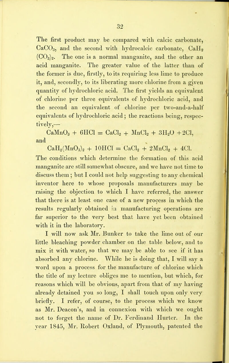 The first product may be compared with calcic carbonate, CaCOa, and the second with hjdrocalcic carbonate, CaHg (003)2. The one is a normal mangauite, and the other an acid manganite. The greater vaUie of the latter than of the former is due, firstly, to its requiring less lime to produce it, and, secondly, to its liberating more chlorine from a given quantity of hydrochloric acid. The first yields an equivalent of chlorine per three equivalents of hydrochloric acid, and the second an equivalent of chlorine per two-and-a-half equivalents of hydrochloric acid; the reactions being, respec- tively,— CaMnOs + 6HCI = CaCL + MnCla + SIW +201, and OaH2(Mn03)3 + lOHCl = OaOlg + 2MnOl2 + 401. The conditions which determine the formation of this acid manganite are still somewhat obscure, and we have not time to discuss them; but I could not help suggesting to any chemical inventor here to whose proposals manufacturers may be raising the objection to which I have referred, the answer that there is at least one case of a new process in which the results regularly obtained iii manufacturing operations are far supei'ior to the very best that have yet been obtained with it in the laboi-atory. I will now ask Mr. Bunker to take the lime out of our little bleaching powder chamber on the table below, and to mix it with water, so that we may be able to see if it has absorbed any chlorine. While he is doing that, I will say a word upon a process for the manufacture of chlorine which the title of my lecture obliges me to mention, but which, for reasons which will be obvious, apart from that of my having already detained you so long, I shall touch upon only very briefly. I refer, of course, to the process which we know as Mr. Deacon's, and In connexion with which we ought not to forget the name of Dr. Ferdinand Hurter. In the year 1845, Mr. Robert Oxland, of Plymouth, patented the