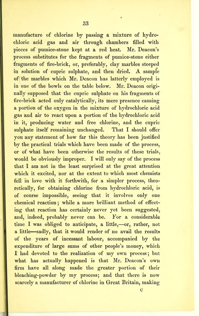 manufacture of chlorine by passing a mixture of hydro- cliloric acid gas and air through chambers filled with pieces of pumice-stone kept at a red heat. Mr. Deacon's process substitutes for the fragments of pumice-stone either fragments of fire-brick, or, preferably, clay marbles steeped in solution of cupric sulphate, and then dried. A sample of'the marbles which Mr. Deacon has latterly employed is in one of the bowls on the table below. Mr. Deacon origi- nally supposed that the cupric sulphate on his fragments of tire-brick acted only catalytically, its mere presence causing a portion of the oxygen in the mixture of hydrochloric acid gas and air to react upon a portion of the hydrochloric acid in it, producing water and free chlorine, and the cupric sulphate itself remaining unchanged. That I should offer you any statement of how far this theory has been justified by the practical trials which have been made of the process, or of what have been otherwise the results of these trials, would be obviously improper. I will only say of the process that I am not in the least surprised at the great attention which it excited, nor at the extent to which most chemists fell in love with it forthwith, for a simpler process, theo- retically, for obtaining chlorine from hydrochloric acid, is of course impossible, seeing that it involves only one chemical reaction; while a more brilliant method of effect- ing that reaction has certainly never yet been suggested, and, indeed, probably never can be. For a considerable time I was obliged to anticipate, a little,—or, rather, not a little—sadly, that it would render of no avail the results of the years of incessant labour, accompanied by the expenditure of large sums of other people's money, which I had devoted to the realization of my own process; but what has actually happened is that Mr. Deacon's own firm have all along made the greater portion of their bleaching-powder by my process; and that there is now scarcely a manufacturer of chlorine in Great Britain, making c