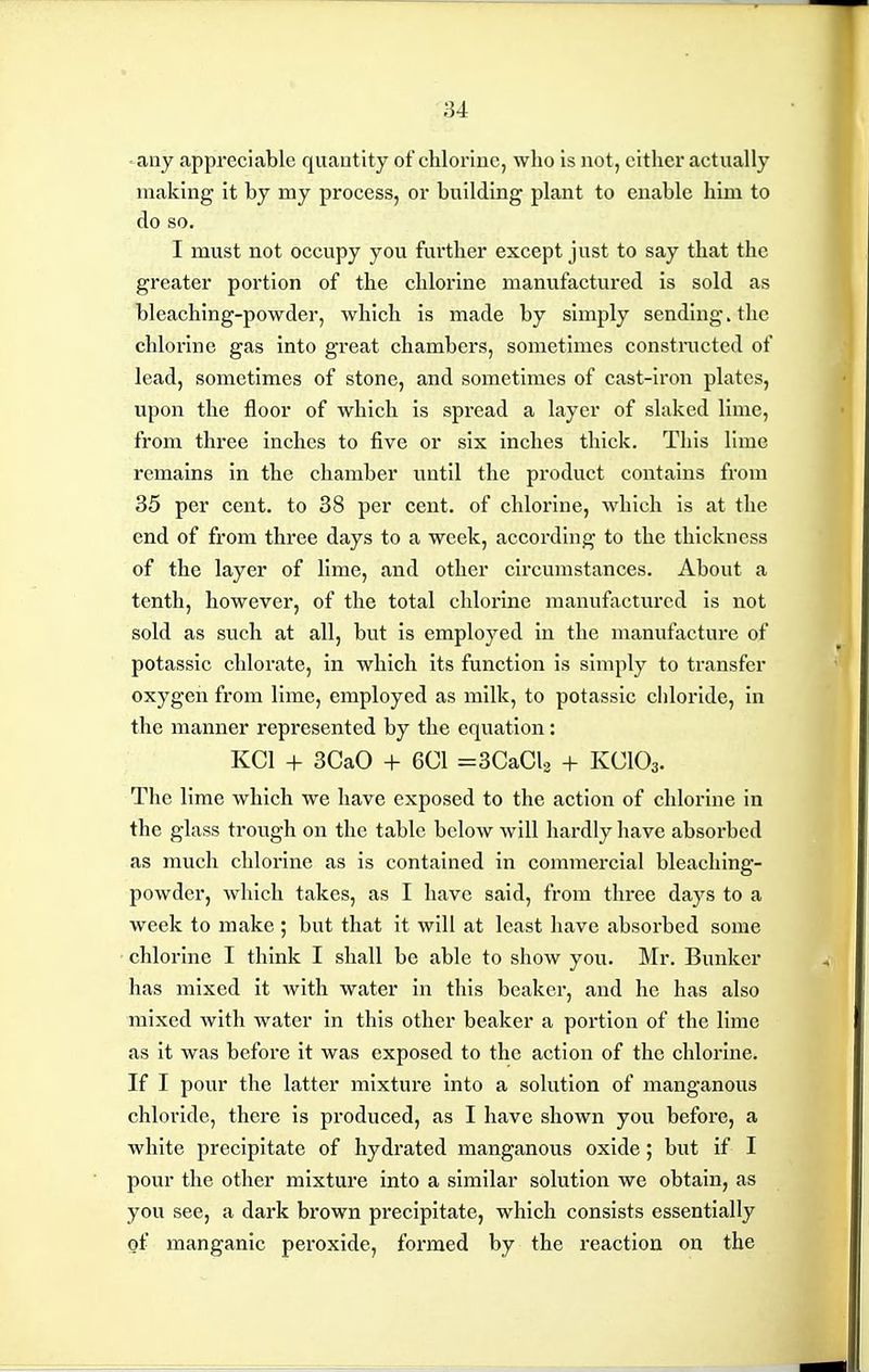 any appreciable quantity of chlorine, who is not, either actually making it by my process, or building plant to enable him to do so. I must not occupy you further except just to say that the greater portion of the chlorine manufactured is sold as bleaching-powder, which is made by simply sending, the chlorine gas into great chambers, sometimes constructed of lead, sometimes of stone, and sometimes of cast-iron plates, upon the floor of which is spread a layer of slaked lime, from three inches to five or six inches thick. This lime remains in the chamber until the product contains from 35 per cent, to 38 per cent, of chlorine, which is at the end of from three days to a week, according to the thickness of the layer of lime, and other cli'cumstances. About a tenth, however, of the total chlorine manufactured is not sold as such at all, but is employed in the manufacture of potassic chlorate, in which its function is simply to transfer oxygen from lime, employed as milk, to potassic chloride, in the manner represented by the equation: KCl + 3CaO + 6C1 =3CaCl2 + KCIO3. The lime which we have exposed to the action of chlorine in the glass trough on the table below will hardly have absorbed as much chlorine as is contained in commercial bleaching- powder, which takes, as I have said, from three days to a week to make ; but that it will at least have absorbed some chlorine I think I shall be able to show you. Mr. Bunker has mixed it with water in this beaker, and he has also mixed with water in this other beaker a portion of the lime as it was before it was exposed to the action of the chlorine. If I pour the latter mixture into a solution of manganous chloride, there is produced, as I have shown you before, a white precipitate of hydrated manganous oxide; but if I pour the other mixture into a similar solution we obtain, as you see, a dark brown precipitate, which consists essentially of manganic peroxide, formed by the reaction on the