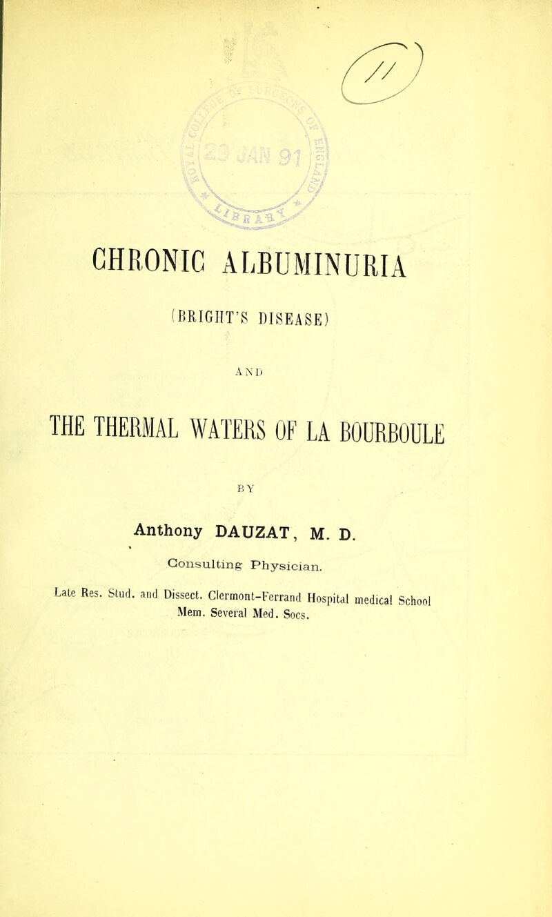 CHRONIC ALBUMINURIA (BRIGHT'S DISEASE) A N D THE THERMAL WATERS OF LA ROURRlJULE BY Anthony DAUZAT, M. D. Consulting Physician. Late Res. Stud, and Dissect. Clermont-Ferrand Hospital medical School Mem. Several Med. Socs.