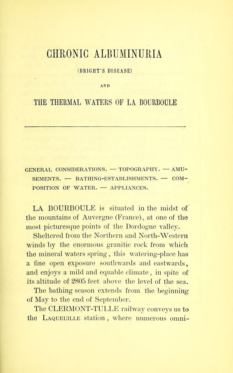 (BRIGIIT'S DISEASE) AND THE THERMAL WATERS OF LA BOURBOULE GENERAL CONSIDERATIONS. — TOPOGRAPHY. — AMU- SEMENTS. — BATHING-ESTABLISHMENTS. — COM- POSITION OF WATER. — APPLIANCES. LA BOURBOULE is situated in the midst of the mountains of Auvergne (France), at one of the most picturesque points of the Dordogne valley. Sheltered from the Northern and North-Western winds by the enormous granitic rock from which the mineral waters spring , this watering-place has a fine open exposure southwards and eastwards, and enjoys a mild and equable climate , in spite of its altitude of 2805 feet above the level of the sea. The bathing season extends from the beginning of May to the end of September. The CLERMONT-TULLE railway conveys us to the Laqueuille station , where numerous omni-