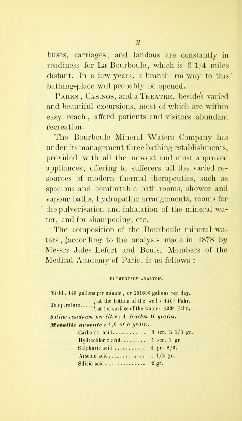 buses, carriages, and landaus are constantly in readiness for La Bourboule, which is 6 1/4 miles distant. In a few years, a branch railway to this bathing-place will probably be opened. Parks, Casinos, and a Theatre, besides varied and beautiful excursions, most of which are within easy reach, afford patients and visitors abundant recreation. The Bourboule Mineral Waters Company has under its management three bathing establishments, provided with all the newest and most approved appliances, offering to sufferers all the varied re- sources of modern thermal therapeutics, such as spacious and comfortable bath-rooms, shower and vapour baths, hydropathic arrangements, rooms for the pulverisation and inhalation of the mineral wa- ter, and for shampooing, etc. The composition of the Bourboule mineral wa- ters , [according to the analysis made in 1878 by Messrs Jules Lefort and Bouis, Members of the Medical Academy of Paris, is as follows : ELEMENTARY ANALYSIS. Yield : I 'iO gallons per minute , or 201600 gallons per day. £at the bottom of the well = 140° h'ahr. ' ( at the surface of the water: 133° Fahr. Saline residuum per litre : 1 drachm 16 grains. Metallic artenic : 1/9 of a grain. Carbonic acid -.. 1 scr. 5 1/3 gr. Hydrochloric acid 1 scr. 7 gr. Sulphuric acid 1 gr. 2/3. Arsenic acid 1 1/2 gr.