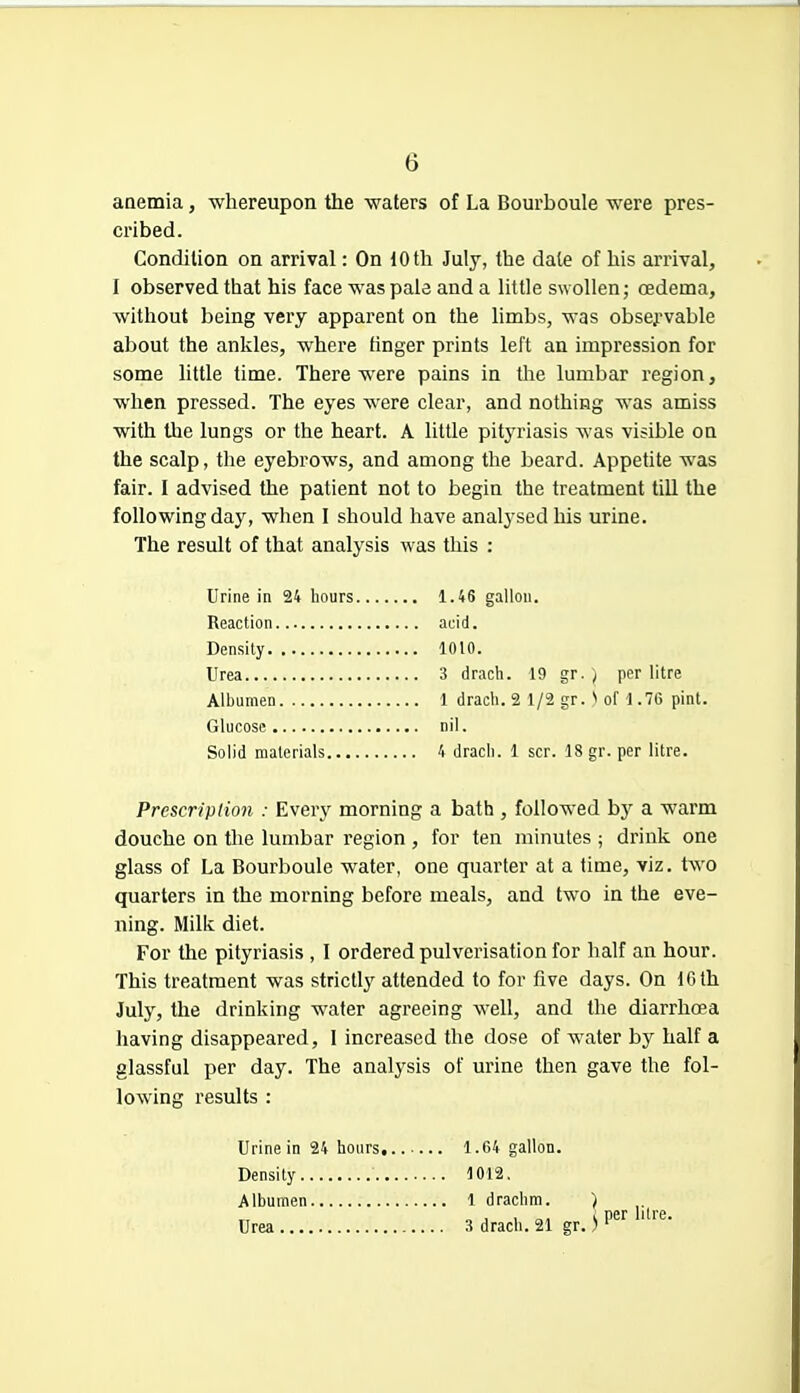 anemia, whereupon the waters of La Bourboule were pres- cribed. Condition on arrival: On 10 th July, the dale of his arrival, I observed that his face was pale and a little swollen; oedema, without being very apparent on the limbs, was obsej-vable about the ankles, where finger prints left an impression for some little time. There were pains in the lumbar region, when pressed. The eyes were clear, and nothing was amiss with the lungs or the heart. A little pityriasis was visible on the scalp, the eyebrows, and among the beard. Appetite was fair. I advised the patient not to begin the treatment till the following day, when I should have analysed his urine. The result of that analysis was this : Urine in 24 hours 1.46 gallon. Reaction acid. Density 1010. Urea 3 drach. 19 gr. ) per litre Albumen 1 drach. 2 1/2 gr. N of 1.76 pint. Glucose nil. Solid materials 4 drach. 1 scr. 18 gr. per litre. Prescription : Every morning a bath , followed by a warm douche on the lumbar region , for ten minutes ; drink one glass of La Bourboule water, one quarter at a time, viz. two quarters in the morning before meals, and two in the eve- ning. Milk diet. For the pityriasis , I ordered pulverisation for half an hour. This treatment was strictly attended to for five days. On 10 th July, the drinking water agreeing well, and the diarrhoea having disappeared, I increased the dose of water by half a glassful per day. The analysis of urine then gave the fol- lowing results : Urine in 24 hours Density Albumen Urea 1.64 gallon. 1012. 1 drachm. ) 3 drach. 21 gr.)