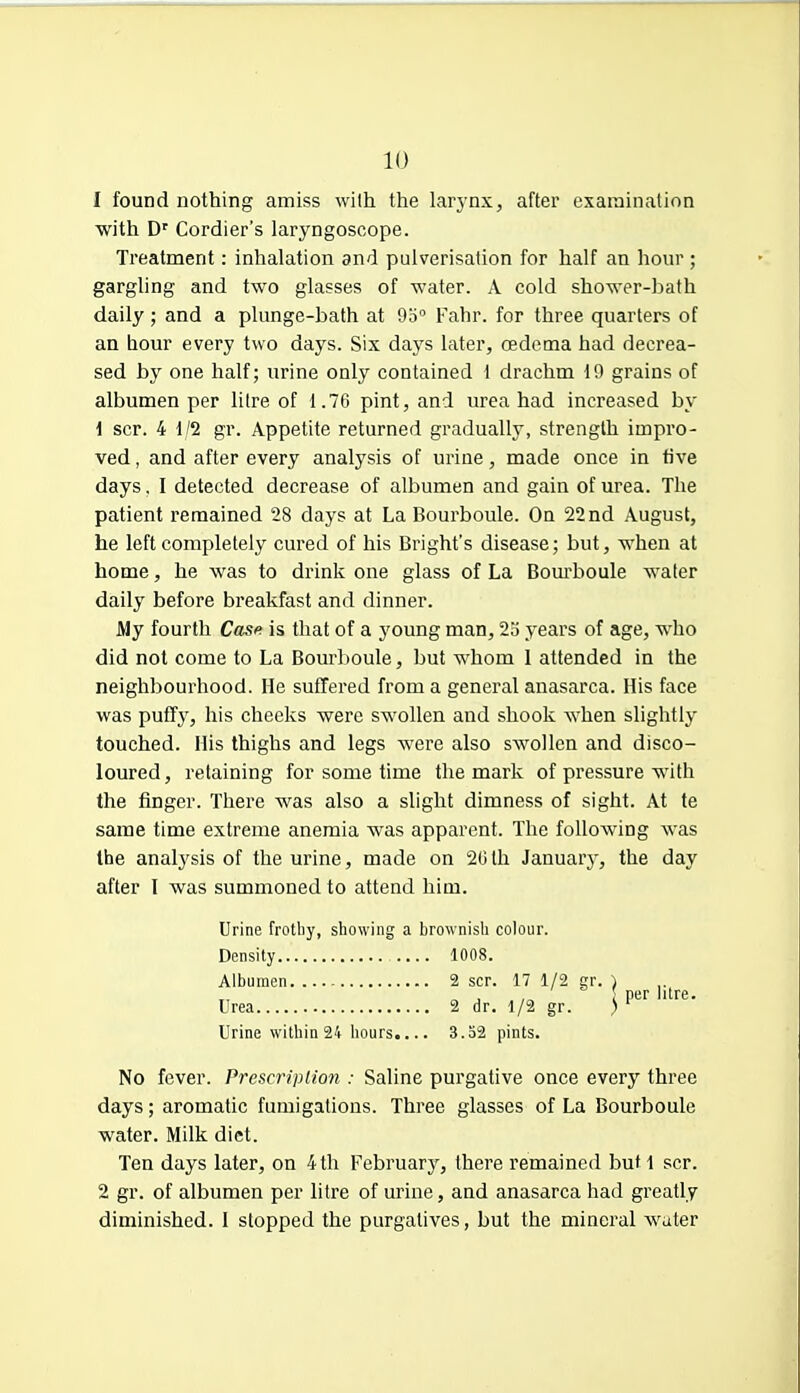 1 found nothing amiss with the larynx, after examination with Dr Cordier's laryngoscope. Treatment: inhalation and pulverisation for half an hour; gargling and two glasses of water. A cold shower-bath daily ; and a plunge-bath at 9o° Fahr. for three quarters of an hour every two days. Six days later, oedema had decrea- sed by one half; urine only contained 1 drachm 19 grains of albumen per litre of 1.76 pint, and urea had increased by \ scr. 4 1/2 gr. Appetite returned gradually, strength impro- ved , and after every analysis of urine, made once in five days. I detected decrease of albumen and gain of urea. The patient remained 28 days at La Bourboule. On 22 nd August, he left completely cured of his Bright's disease; but, when at home, he was to drink one glass of La Bourboule water daily before breakfast and dinner. My fourth Case is that of a young man, 2o years of age, who did not come to La Bourboule, but whom 1 attended in the neighbourhood. He suffered from a general anasarca. His face was puffy, his cheeks were swollen and shook when slightly touched. His thighs and legs were also swollen and disco- loured, retaining for some time the mark of pressure with the finger. There was also a slight dimness of sight. At te same time extreme anemia was apparent. The following was the analysis of the urine, made on 20th January, the day after I was summoned to attend him. Urine frothy, showing a brownish colour. Density 1008. Albumen 2 scr. 17 1/2 gr. ) ~ j . ,„ i per lure. Urea 2 dr. 1/2 gr. ) Urine within 24 hours.... 3.52 pints. No fever. Prescription : Saline purgative once every three days; aromatic fumigations. Three glasses of La Bourboule water. Milk diet. Ten days later, on 4th February, there remained but 1 scr. 2 gr. of albumen per litre of urine, and anasarca had greatly diminished. I stopped the purgatives, but the mineral water