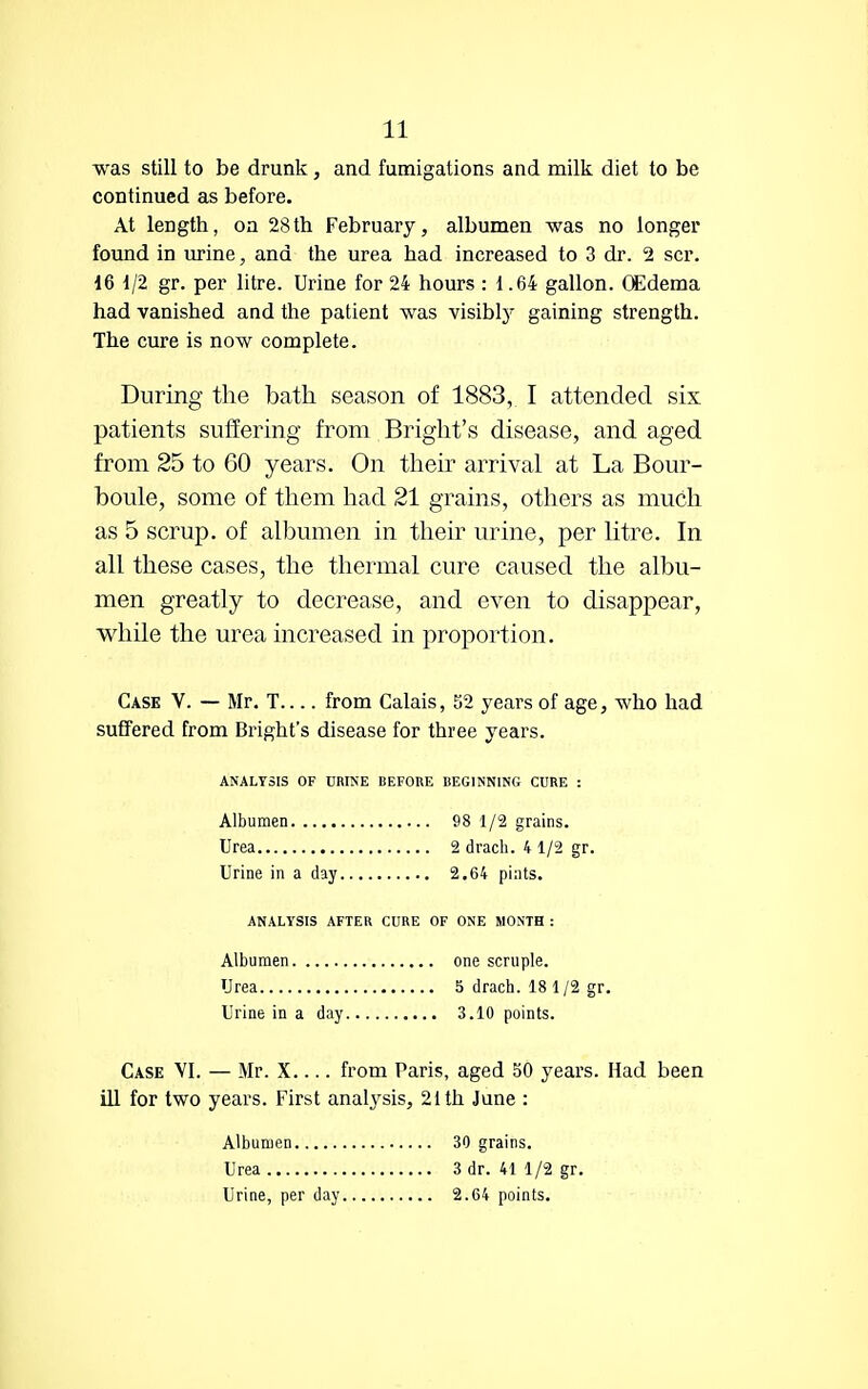 was still to be drunk, and fumigations and milk diet to be continued as before. At length, on 28th February, albumen was no longer found in urine, and the urea had increased to 3 dr. 2 scr. 16 1/2 gr. per litre. Urine for 24 hours : 1.64 gallon. OEdema had vanished and the patient was visibly gaining strength. The cure is now complete. During the bath season of 1883, I attended six patients suffering from Bright's disease, and aged from 25 to 60 years. On their arrival at La Bour- boule, some of them had 21 grains, others as much as 5 scrup. of albumen in their urine, per litre. In all these cases, the thermal cure caused the albu- men greatly to decrease, and even to disappear, while the urea increased in proportion. Cask V. — Mr. T from Calais, 32 years of age, who had suffered from Bright's disease for three years. Case VI. — Mr. X.... from Paris, aged 50 years. Had been ill for two years. First analysis, 21 th June : ANALYSIS OF URINE BEFORE BEGINNING CURE : Albumen Urea Urine in a day 98 1/2 grains. 2 drach. 4 1/2 gr. 2.64 pints. ANALYSIS AFTER CURE OF ONE MONTH : Albumen Urea Urine in a day one scruple. 5 drach. 18 1 /2 gr. 3.10 points. Albumen Urea Urine, per day 30 grains. 3 dr. 41 1/2 gr. 2.64 points.