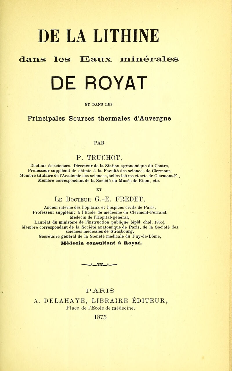 dans les Eaux minérales DE ROYAT ET DANS LES Principales Sources thermales d'Auvergne PAR P. TRUCHOT, Docteur ès-scienaes, Directeur de la Station agronomique du Centre, Professeur suppléant de chimie à la Faculté des sciences de Clermont, Mombre titulaire de l'Académie des sciences, belles-lettres et arts de Clermont-K., Membre correspondant de la Société du Musée de Riom, etc. ET Le Docteur G.-E. FREDET, Ancien interne des hôpitaux et hospices civils de Paris, Professeur suppléant à l'Ecole de médecine de Clermont-Ferrand, Médecin de l'Hôpital-général, Lauréat du ministère de l'instruction publique (épid. chol. 1865), Membre correspondant de la Société auatomique de Paris, de la Société des sciences médicales de Strasbourg, Secrétaire général de la Société médicale du Puy-de-Dôme, Médecin consultant à Royat. PARIS A. DELAHAYE, LIBRAIRE ÉDITEUR, Place de l'Ecole de médecine. 1875