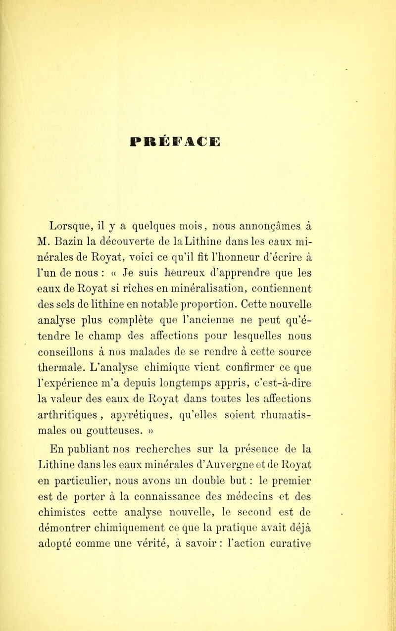 PRÉFACE Lorsque, il y a quelques mois, nous annonçâmes, à M. Bazin la découverte de laLithine dans les eaux mi- nérales de Royat, voici ce qu'il fit l'honneur d'écrire à l'un de nous : « Je suis heureux d'apprendre que les eaux de Royat si riches en minéralisation, contiennent des sels de lithine en notable proportion. Cette nouvelle analyse plus complète que l'ancienne ne peut qu'é- tendre le champ des affections pour lesquelles nous conseillons à nos malades de se rendre à cette source thermale. L'analyse chimique vient confirmer ce que l'expérience m'a depuis longtemps appris, c'est-à-dire la valeur des eaux de Royat dans toutes les affections arthritiques , apyrétiques, qu'elles soient rhumatis- males ou goutteuses. » En publiant nos recherches sur la présence de la Lithine dans les eaux minérales d'Auvergne et de Royat en particulier, nous avons un double but : le premier est de porter à la connaissance des médecins et des chimistes cette analyse nouvelle, le second est de démontrer chimiquement ce que la pratique avait déjà adopté comme une vérité, à savoir : l'action curative