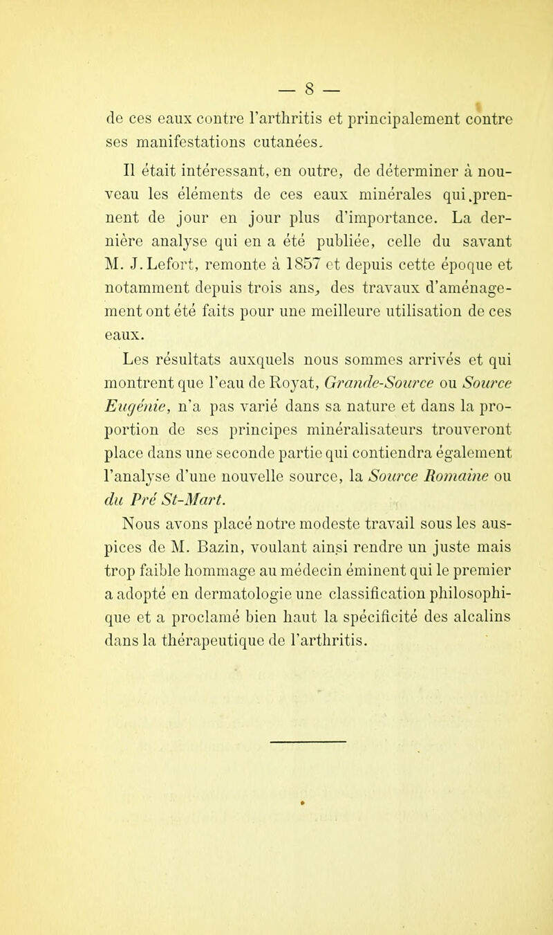 de ces eaux contre l'arthritis et principalement contre ses manifestations cutanées. Il était intéressant, en outre, de déterminer à nou- veau les éléments de ces eaux minérales qui .pren- nent de jour en jour plus d'importance. La der- nière analyse qui en a été publiée, celle du savant M. J.Lefort, remonte à 1857 et depuis cette époque et notamment depuis trois ans, des travaux d'aménage- ment ont été faits pour une meilleure utilisation de ces eaux. Les résultats auxquels nous sommes arrivés et qui montrent que l'eau de Royat, Grande-Source ou Source Eugénie, n'a pas varié dans sa nature et dans la pro- portion de ses principes minéralisateurs trouveront place dans une seconde partie qui contiendra également l'analyse d'une nouvelle source, la Source Romaine ou du Pré St-Mart. Nous avons placé notre modeste travail sous les aus- pices de M. Bazin, voulant ainsi rendre un juste mais trop faible hommage au médecin éminent qui le premier a adopté en dermatologie une classification philosophi- que et a proclamé bien haut la spécificité des alcalins dans la thérapeutique de l'arthritis.