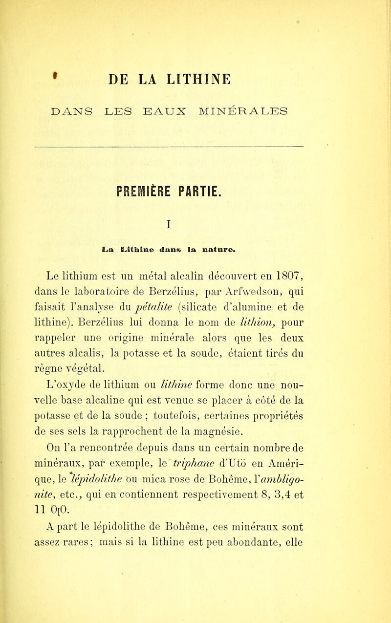 DANS LES EAUX MINÉRALES PREMIÈRE PARTIE. i La ILithine dans la nature. Le lithium est un métal alcalin découvert en 1807, dans le laboratoire de Berzélius, par Arfwedson, qui faisait l'analyse du pétcdite (silicate d'alumine et de lithine). Berzélius lui donna le nom de lithion, pour rappeler une origine minérale alors que les deux autres alcalis, la potasse et la soude, étaient tirés du règne végétal. L'oxyde de lithium ou lithine forme donc une nou- velle base alcaline qui est venue se placer à côté de la potasse et de la soude ; toutefois, certaines propriétés de ses sels la rapprochent de la magnésie. On l'a rencontrée depuis dans un certain nombre de minéraux, par exemple, le triphane d'Uto en Améri- que, le lëpidolithe ou mica rose de Bohème, Yambligo- nite, etc., qui en contiennent respectivement 8, 3,4 et 11 OpO. A part le lëpidolithe de Bohême, ces minéraux sont assez rares; mais si la lithine est peu abondante, elle