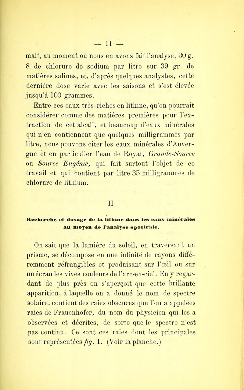 — li- mait, au moment où nous en avons fait l'analyse, 30 g. 8 de chlorure de sodium par litre sur 39 gr. de matières salines, et, d'après quelques analystes, cette dernière dose varie avec les saisons et s'est élevée jusqu'à 100 grammes. Entre ces eaux très-riches en lithine, qu'on pourrait considérer comme des matières premières pour l'ex- traction de cet alcali, et beaucoup d'eaux minérales qui n'en contiennent que quelques milligrammes par litre, nous pouvons citer les eaux minérales d'Auver- gne et en particulier l'eau de Royat, Grande-Source ou Source Eugénie, qui fait surtout l'objet de ce travail et qui contient par litre 35 milligrammes de chlorure de lithium. II Recherche et dosage de la lithine dans les eaux minérales au moyen de l'analyse spectrale. On sait que la lumière du soleil, en traversant un prisme, se décompose en une infinité de rayons diffé- remment réfrangibles et produisant sur l'œil ou sur un écran les vives couleurs de l'arc-en-ciel. En y regar- dant de plus près on s'aperçoit que cette brillante apparition, à laquelle on a donné le nom de spectre solaire, contient des raies obscures que l'on a appelées raies de Frauenhofer, du nom du physicien qui les a observées et décrites, de sorte que le spectre n'est pas continu. Ce sont ces raies dont les principales sont représentées fig. 1. (Voir la planche.)