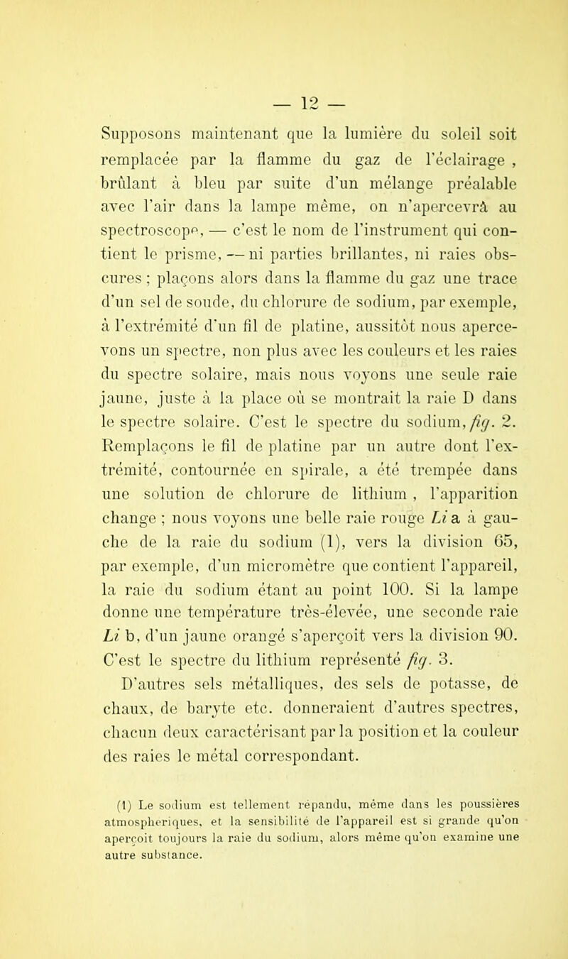 Supposons maintenant que la lumière du soleil soit remplacée par la flamme du gaz de l'éclairage , brûlant à bleu par suite d'un mélange préalable avec l'air dans la lampe même, on n'apercevrà au spectroscop^, — c'est le nom de l'instrument qui con- tient le prisme, — ni parties brillantes, ni raies obs- cures ; plaçons alors dans la flamme du gaz une trace d'un sel de soude, du chlorure de sodium, par exemple, à l'extrémité d'un fil de platine, aussitôt nous aperce- vons un spectre, non plus avec les couleurs et les raies du spectre solaire, mais nous voyons une seule raie jaune, juste à la place où se montrait la raie D dans le spectre solaire. C'est le spectre du sodium,/?^. 2. Remplaçons le fil de platine par un autre dont l'ex- trémité, contournée en spirale, a été trempée dans une solution de chlorure de lithium , l'apparition change ; nous voyons une belle raie rouge Lia, à gau- che de la raie du sodium (1), vers la division 65, par exemple, d'un micromètre que contient l'appareil, la raie du sodium étant au point 100. Si la lampe donne une température très-élevée, une seconde raie Li b, d'un jaune orangé s'aperçoit vers la division 90. C'est le spectre du lithium représenté fig. 3. D'autres sels métalliques, des sels de potasse, de chaux, de baryte etc. donneraient d'autres spectres, chacun deux caractérisant par la position et la couleur des raies le métal correspondant. (1) Le sodium est tellement répandu, même dans les poussières atmosphériques, et la sensibilité de l'appareil est si grande qu'on aperçoit toujours la raie du sodium, alors même qu'on examine une autre substance.