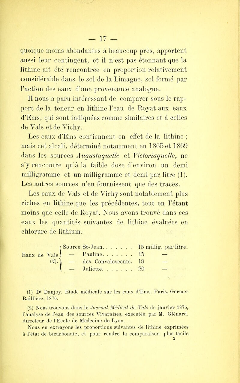 quoique moins abondantes à beaucoup près, apportent aussi leur contingent, et il n'est pas étonnant que la lithine ait été rencontrée en proportion relativement considérable dans le sol de la Limagne, sol formé par l'action des eaux d'une provenance analogue. Il nous a paru intéressant de comparer sous le rap- port de la teneur en lithine l'eau de Royat aux eaux d'Ems, qui sont indiquées comme similaires et à celles de Vais et de Vichy. Les eaux d'Ems contiennent en effet de la lithine ; mais cet alcali, déterminé notamment en 1865 et 1869 dans les sources Auguste quelle et Victor laquelle, ne s'y rencontre qu'à la faible dose d'environ un demi milligramme et un milligramme et demi par litre (1). Les autres sources n'en fournissent que des traces. Les eaux de Vais et de Vichy sont notablement plus riches en lithine que les précédentes, tout en l'étant moins que celle de Royat. Nous avons trouvé dans ces eaux les quantités suivantes de lithine évaluées en chlorure de lithium. (1) Dr Danjoy. Etude médicale sur les eaux d'Ems. Paris, Germer Baillière, 1870. (2) Nous trouvons dans le Journal Médical de Vais de janvier 1875, l'analyse de l'eau des sources Vivaraises, exécutée par M. Glénard, directeur de l'Ecole de Médecine de Lyon. Nous en extrayons les proportions suivantes de lithine exprimées à l'état de bicarbonate, et pour rendre la comparaison plus lacile des Convalescents. 18 Juliette 20 15 millig. par litre. 15 — 2