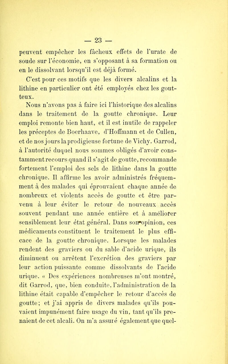 peuvent empêcher les fâcheux effets de l'urate de soude sur l'économie, en s'opposant à sa formation ou en le dissolvant lorsqu'il est déjà formé. C'est pour ces motifs que les divers alcalins et la lithine en particulier ont été employés chez les gout- teux. Nous n'avons pas à faire ici l'historique des alcalins dans le traitement de la goutte chronique. Leur emploi remonte bien haut, et il est inutile de rappeler les préceptes de Boerhaave, d'Hoffmann et de Cullen, et de nos jours la prodigieuse fortune de Vichy. Garrod, à l'autorité duquel nous sommes obligés d'avoir cons- tamment recours quand il s'agit de goutte, recommande fortement l'emploi des sels de lithine dans la goutte chronique. Il affirme les avoir administrés fréquem- ment à des malades qui éprouvaient chaque année de nombreux et violents accès de goutte et être par- venu à leur éviter le retour de nouveaux accès souvent pendant une année entière et à améliorer sensiblement leur état général. Dans son*opinion, ces médicaments constituent le traitement le plus effi- cace de la goutte chronique. Lorsque les malades rendent des graviers ou du sable d'acide urique, ils diminuent ou arrêtent l'excrétion des graviers par leur action puissante comme dissolvants de l'acide urique. « Des expériences nombreuses m'ont montré, dit Garrod, que, bien conduite, l'administration de la lithine était capable d'empêcher le retour d'accès de goutte; et j'ai appris de divers malades qu'ils pou- vaient impunément faire usage du vin, tant qu'ils pre- naient de cet alcali. On m'a assuré également que quel-