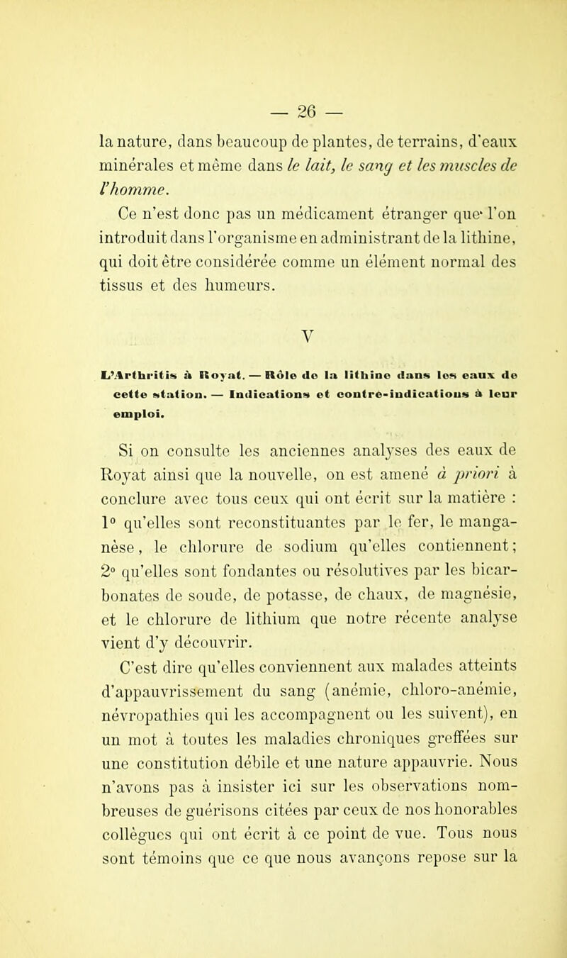 la nature, dans beaucoup de plantes, de terrains, d'eaux minérales et même dans le lait, le sang et les muscles de l'homme. Ce n'est donc pas un médicament étranger que' l'on introduit dans l'organisme en administrant de la lithine, qui doit être considérée comme un élément normal des tissus et des humeurs. V L'Arthritis à Royat.— Rôle de la lithine dans le» eaux de cette station. — Indications et conlre-indicatious à leur emploi. Si on consulte les anciennes analyses des eaux de Royat ainsi que la nouvelle, on est amené à pria?-?, à conclure avec tous ceux qui ont écrit sur la matière : 1° qu'elles sont reconstituantes par le fer, le manga- nèse , le chlorure de sodium qu'elles contiennent ; 2° qu'elles sont fondantes ou résolutives par les bicar- bonates de soude, de potasse, de chaux, de magnésie, et le chlorure de lithium que notre récente analyse vient d'y découvrir. C'est dire qu'elles conviennent aux malades atteints d'appauvrissement du sang (anémie, chloro-anémie, névropathies qui les accompagnent ou les suivent), en un mot à toutes les maladies chroniques greffées sur une constitution débile et une nature appauvrie. Nous n'avons pas à insister ici sur les observations nom- breuses de guérisons citées par ceux de nos honorables collègues qui ont écrit à ce point de vue. Tous nous sont témoins que ce que nous avançons repose sur la