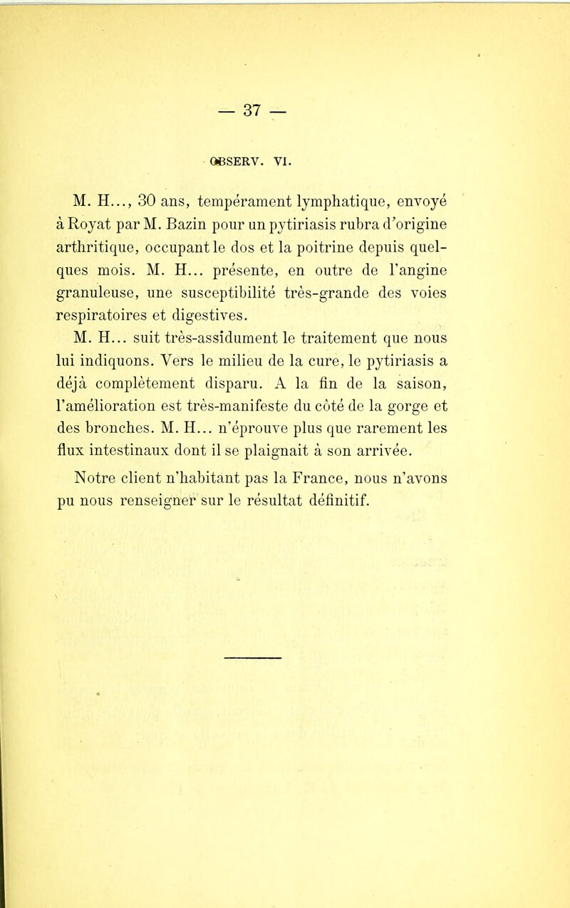 06SERV. VI. M. H..., 30 ans, tempérament lymphatique, envoyé à Royat par M. Bazin pour un pytiriasis rubra d'origine arthritique, occupant le dos et la poitrine depuis quel- ques mois. M. H... présente, en outre de l'angine granuleuse, une susceptibilité très-grande des voies respiratoires et digestives. M. H... suit très-assidument le traitement que nous lui indiquons. Vers le milieu de la cure, le pytiriasis a déjà complètement disparu. A la fin de la saison, l'amélioration est très-manifeste du côté de la gorge et des bronches. M. H... n'éprouve plus que rarement les flux intestinaux dont il se plaignait à son arrivée. Notre client n'habitant pas la France, nous n'avons pu nous renseigner sur le résultat définitif.