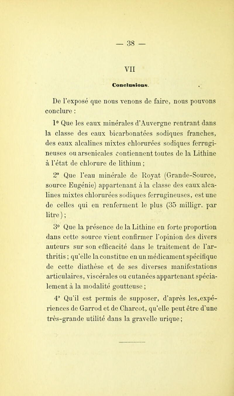 VII Conclusion». . De l'exposé que nous venons de faire, nous pouvons conclure : 1° Que les eaux minérales d'Auvergne rentrant dans la classe des eaux bicarbonatées sodiques franches, des eaux alcalines mixtes chlorurées sodiques ferrugi- neuses ou arsenicales contiennent toutes de la Lithine à l'état de chlorure de lithium ; 2° Que l'eau minérale de Royat (Grande-Source, source Eugénie) appartenant à la classe des eaux alca- lines mixtes chlorurées sodiques ferrugineuses, est une de celles qui en renferment le plus (35 milligr. par litre ) ; 3° Que la présence de la Lithine en forte proportion dans cette source vient confirmer l'opinion des divers auteurs sur son efficacité dans le traitement de l'ar- thritis ; qu'elle la constitue en un médicament spécifique de cette diathèse et de ses diverses manifestations articulaires, viscérales ou cutanées appartenant spécia- lement à la modalité goutteuse ; 4° Qu'il est permis de supposer, d'après les.expé- riences de Garrod et de Charcot, qu'elle peut être d'une très-grande utilité dans la gravelle urique ;