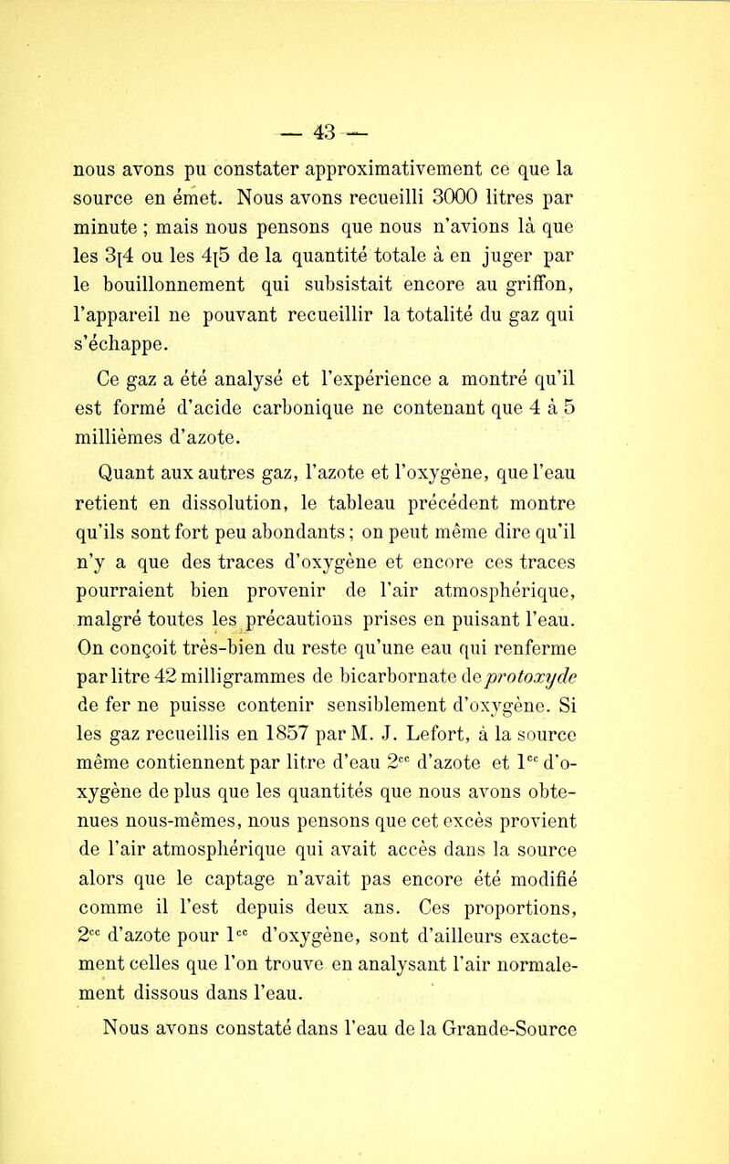 nous avons pu constater approximativement ce que la source en émet. Nous avons recueilli 3000 litres par minute ; mais nous pensons que nous n'avions là que les 3[4 ou les 4p5 de la quantité totale à en juger par le bouillonnement qui subsistait encore au griffon, l'appareil ne pouvant recueillir la totalité du gaz qui s'échappe. Ce gaz a été analysé et l'expérience a montré qu'il est formé d'acide carbonique ne contenant que 4 à 5 millièmes d'azote. Quant aux autres gaz, l'azote et l'oxygène, que l'eau retient en dissolution, le tableau précédent montre qu'ils sont fort peu abondants ; on peut même dire qu'il n'y a que des traces d'oxygène et encore ces traces pourraient bien provenir de l'air atmosphérique, malgré toutes les précautions prises en puisant l'eau. On conçoit très-bien du reste qu'une eau qui renferme par litre 42 milligrammes de bicarbornate ùeprotoxyde de fer ne puisse contenir sensiblement d'oxygène. Si les gaz recueillis en 1857 par M. J. Lefort, à la source même contiennent par litre d'eau 2CC d'azote et lcc d'o- xygène de plus que les quantités que nous avons obte- nues nous-mêmes, nous pensons que cet excès provient de l'air atmosphérique qui avait accès dans la source alors que le captage n'avait pas encore été modifié comme il l'est depuis deux ans. Ces proportions, 2CC d'azote pour lcc d'oxygène, sont d'ailleurs exacte- ment celles que l'on trouve en analysant l'air normale- ment dissous dans l'eau. Nous avons constaté dans l'eau de la Grande-Source