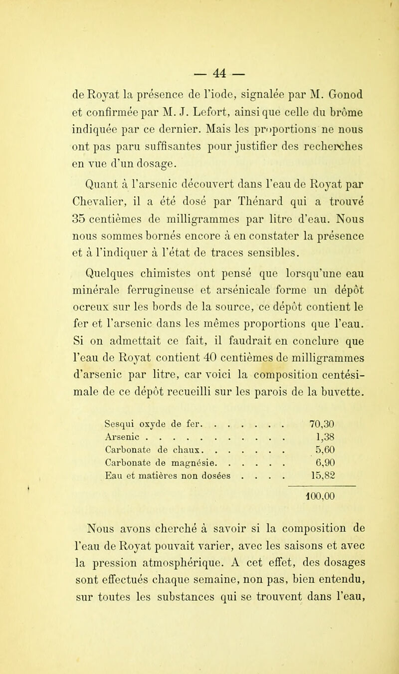 de Royat la présence de l'iode, signalée par M. Gonod et confirmée par M. J. Lefort, ainsi que celle du brome indiquée par ce dernier. Mais les proportions ne nous ont pas paru suffisantes pour justifier des recherches en vue d'un dosage. Quant à l'arsenic découvert dans l'eau de Royat par Chevalier, il a été dosé par Thénard qui a trouvé 35 centièmes de milligrammes par litre d'eau. Nous nous sommes bornés encore à en constater la présence et à l'indiquer à l'état de traces sensibles. Quelques chimistes ont pensé que lorsqu'une eau minérale ferrugineuse et arsénicale forme un dépôt ocreux sur les bords de la source, ce dépôt contient le fer et l'arsenic dans les mêmes proportions que l'eau. Si on admettait ce fait, il faudrait en conclure que l'eau de Royat contient 40 centièmes de milligrammes d'arsenic par litre, car voici la composition centési- male de ce dépôt recueilli sur les parois de la buvette. Sesqui oxyde de fer 70,30 Arsenic 1,38 Carbonate de chaux 5,60 Carbonate de magnésie 6,90 Eau et matières non dosées .... 15,82 * 100,00 Nous avons cherché à savoir si la composition de l'eau de Royat pouvait varier, avec les saisons et avec la pression atmosphérique. A cet effet, des dosages sont effectués chaque semaine, non pas, bien entendu, sur toutes les substances qui se trouvent dans l'eau,