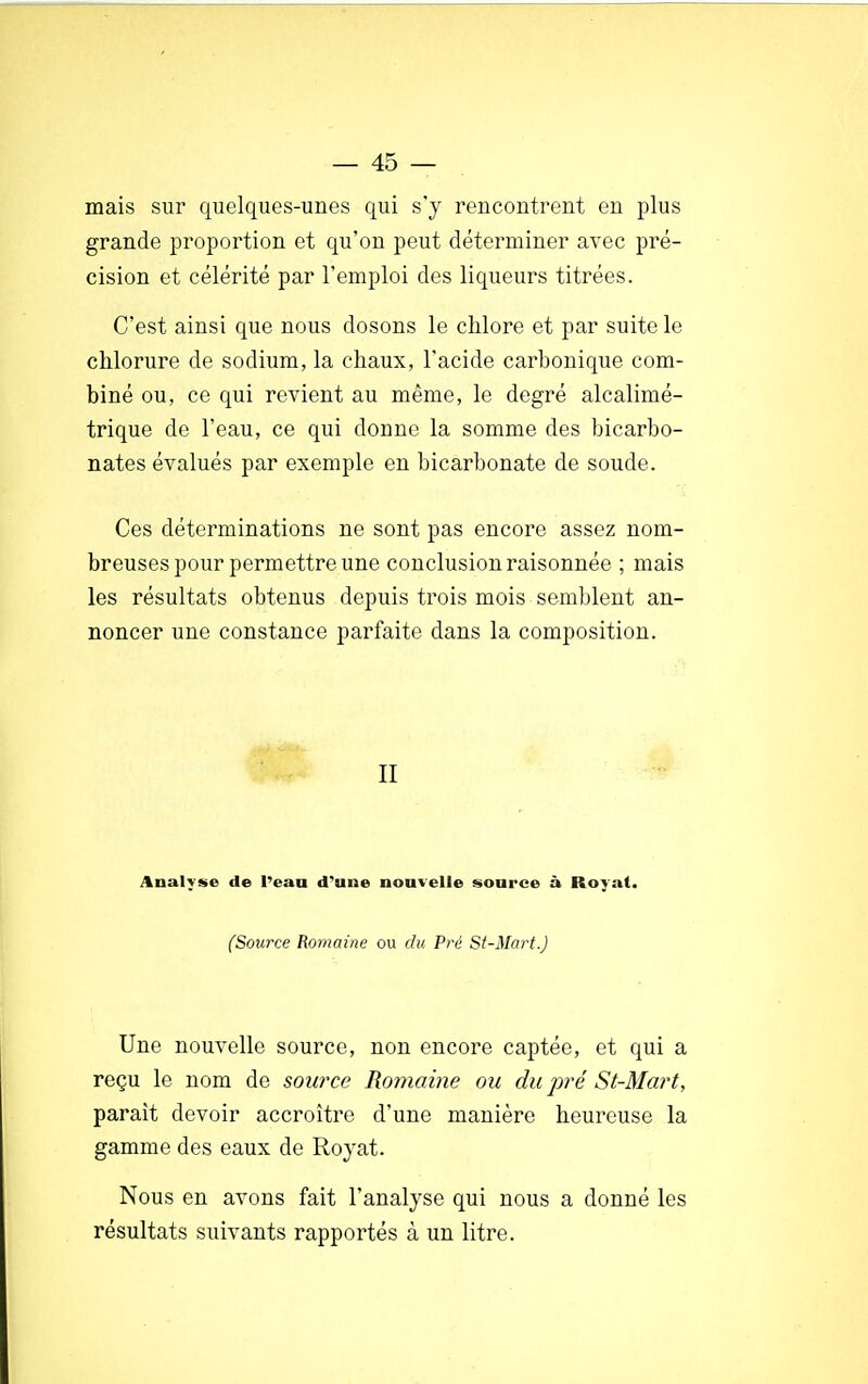 mais sur quelques-unes qui s'y rencontrent en plus grande proportion et qu'on peut déterminer avec pré- cision et célérité par l'emploi des liqueurs titrées. C'est ainsi que nous dosons le chlore et par suite le chlorure de sodium, la chaux, l'acide carbonique com- biné ou, ce qui revient au même, le degré alcalimé- trique de l'eau, ce qui donne la somme des bicarbo- nates évalués par exemple en bicarbonate de soude. Ces déterminations ne sont pas encore assez nom- breuses pour permettre une conclusion raisonnée ; mais les résultats obtenus depuis trois mois semblent an- noncer une constance parfaite dans la composition. II Analyse de l'eau d'une nouvelle source à Royal. (Source Romaine ou du Pré St-Mart.) Une nouvelle source, non encore captée, et qui a reçu le nom de source Romaine ou du pré St-Mart, parait devoir accroître d'une manière heureuse la gamme des eaux de Royat. Nous en avons fait l'analyse qui nous a donné les résultats suivants rapportés à un litre.