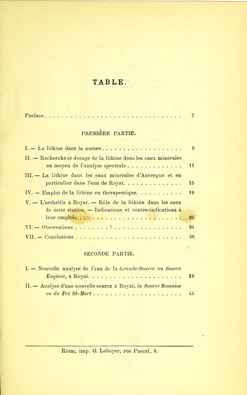 TABLE. Préface 7 PREMIÈRE PARTIE. I. — La lithine dans la nature 9 II. — Recherche et dosage de la lithine dans les eaux minérales au moyen de l'analyse spectrale 11 III. — La lithine dans les eaux minérales d'Auvergne et en particulier dans l'eau de Royat 15 IV. — Emploi de la lithine en thérapeutique 19 V. — L'arthritis à Royat. — Rôle de la lithine dans les eaux de cette station. — Indications et contre-indications à leur emploifi.ry^ _ JÎ6 VI. — Observations ! 34 VII. — Conclusions 38 SECONDE PARTIE. I. — Nouvelle analyse de l'eau de la Grande-Source ou Source Eugénie, à Royat 39 II. — Analyse d'une nouvelle source à Royat, la Source Romaine ou du Pré St-Mart 45 Riom, imp. G. Leboyer, rue Pascal, 3.