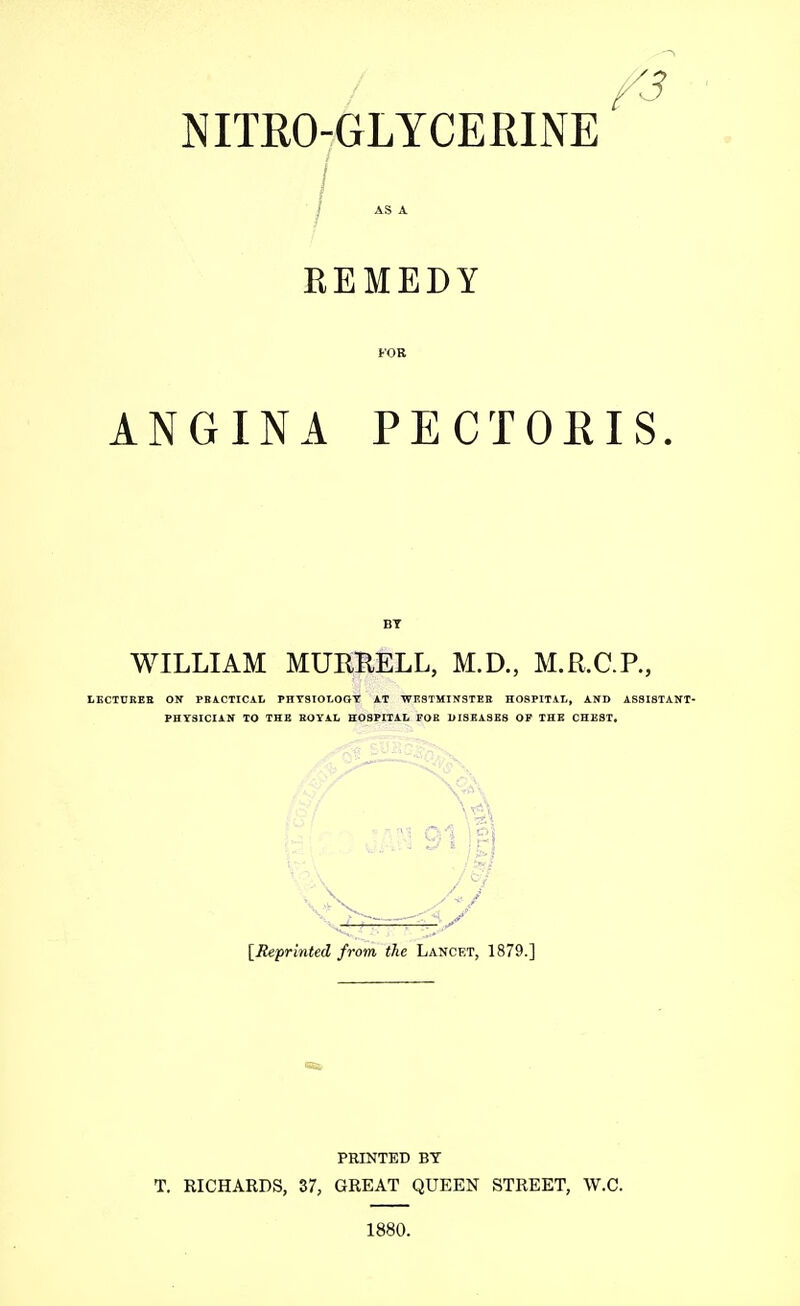 NITROGLYCERINE / AS A REMEDY FOR ANGINA PECTORIS BY WILLIAM MURKELL, M.D., M.R.C.P., LECTURER ON PRACTICAL PHYSIOLOGY AT WESTMINSTER HOSPITAL, AND ASSISTANT- PHYSICIAN TO THE ROYAL HOSPITAL FOR DISEASES OP THE CHEST, « 91 S / >1 [Reprinted from the Lancet, 1879.] PRINTED BY T. RICHARDS, 37, GREAT QUEEN STREET, W.C. 1880.
