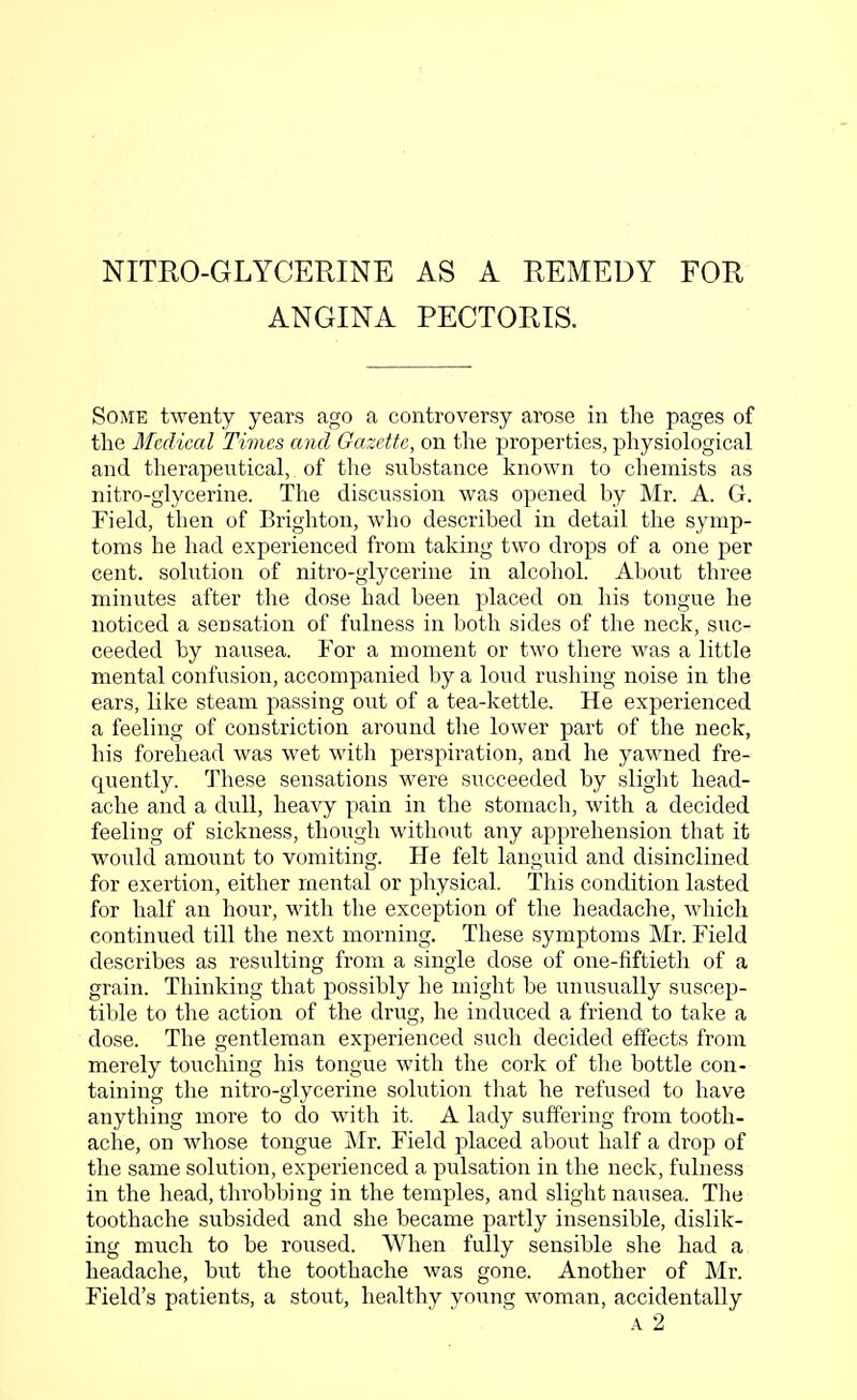 NITRO-GLYCERINE AS A REMEDY FOR ANGINA PECTORIS. Some twenty years ago a controversy arose in the pages of the Medical Times and Gazette, on the properties, physiological and therapeutical, of the substance known to chemists as nitro-glycerine. The discussion was opened by Mr. A. G. Field, then of Brighton, who described in detail the symp- toms he had experienced from taking two drops of a one per cent, solution of nitro-glycerine in alcohol. About three minutes after the dose had been placed on his tongue he noticed a sensation of fulness in both sides of the neck, suc- ceeded by nausea. For a moment or two there was a little mental confusion, accompanied by a loud rushing noise in the ears, like steam passing out of a tea-kettle. He experienced a feeling of constriction around the lower part of the neck, his forehead was wet with perspiration, and he yawned fre- quently. These sensations were succeeded by slight head- ache and a dull, heavy pain in the stomach, with a decided feeling of sickness, though without any apprehension that it would amount to vomiting. He felt languid and disinclined for exertion, either mental or physical. This condition lasted for half an hour, with the exception of the headache, which continued till the next morning. These symptoms Mr. Field describes as resulting from a single dose of one-fiftieth of a grain. Thinking that possibly he might be unusually suscep- tible to the action of the drug, he induced a friend to take a dose. The gentleman experienced such decided effects from merely touching his tongue with the cork of the bottle con- taining the nitro-glycerine solution that he refused to have anything more to do with it. A lady suffering from tooth- ache, on whose tongue Mr. Field placed about half a drop of the same solution, experienced a pulsation in the neck, fulness in the head, throbbing in the temples, and slight nausea. The toothache subsided and she became partly insensible, dislik- ing much to be roused. When fully sensible she had a headache, but the toothache was gone. Another of Mr. Field's patients, a stout, healthy young woman, accidentally