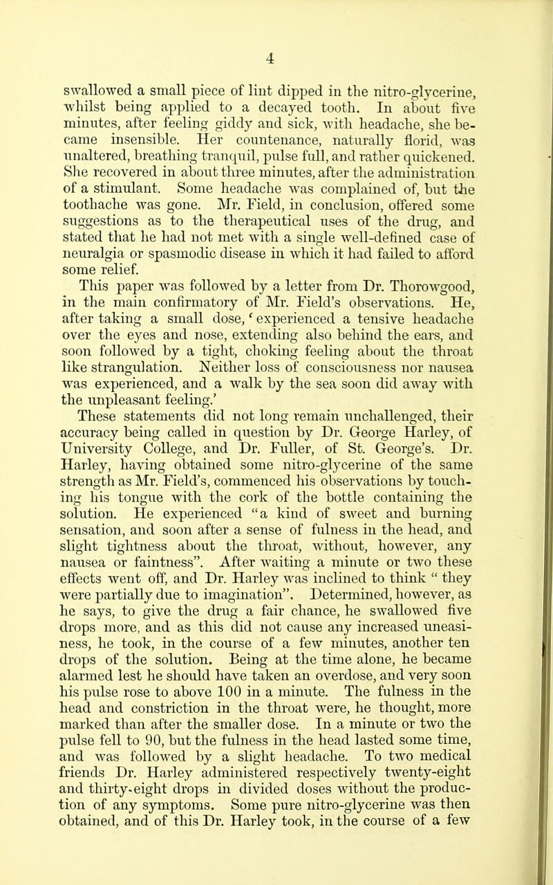 swallowed a small piece of lint dipped in the nitro-glycerine, whilst being applied to a decayed tooth. In about five minutes, after feeling giddy and sick, with headache, she be- came insensible. Her countenance, naturally florid, was unaltered, breathing tranquil, pulse full, and rather quickened. She recovered in about three minutes, after the administration of a stimulant. Some headache was complained of, but the toothache was gone. Mr. Field, in conclusion, offered some suggestions as to the therapeutical uses of the drug, and stated that he had not met with a single well-defined case of neuralgia or spasmodic disease in which it had failed to afford some relief. This paper was followed by a letter from Dr. Thorowgood, in the main confirmatory of Mr. Field's observations. He, after taking a small dose,' experienced a tensive headache over the eyes and nose, extending also behind the ears, and soon followed by a tight, choking feeling about the throat like strangulation. Neither loss of consciousness nor nausea was experienced, and a walk by the sea soon did away with the unpleasant feeling.' These statements did not long remain unchallenged, their accuracy being called in question by Dr. George Harley, of University College, and Dr. Fuller, of St. George's. Dr. Harley, having obtained some nitro-glycerine of the same strength as Mr. Field's, commenced his observations by touch- ing his tongue with the cork of the bottle containing the solution. He experienced a kind of sweet and burning sensation, and soon after a sense of fulness in the head, and slight tightness about the throat, without, however, any nausea or faintness. After waiting a minute or two these effects went off, and Dr. Harley was inclined to think  they were partially due to imagination. Determined, however, as he says, to give the drug a fair chance, he swallowed five drops more, and as this did not cause any increased uneasi- ness, he took, in the course of a few minutes, another ten drops of the solution. Being at the time alone, he became alarmed lest he should have taken an overdose, and very soon his pulse rose to above 100 in a minute. The fulness in the head and constriction in the throat were, he thought, more marked than after the smaller dose. In a minute or two the pulse fell to 90, but the fulness in the head lasted some time, and was followed by a slight headache. To two medical friends Dr. Harley administered respectively twenty-eight and thirty-eight drops in divided doses without the produc- tion of any symptoms. Some pure nitro-glycerine was then obtained, and of this Dr. Harley took, in the course of a few